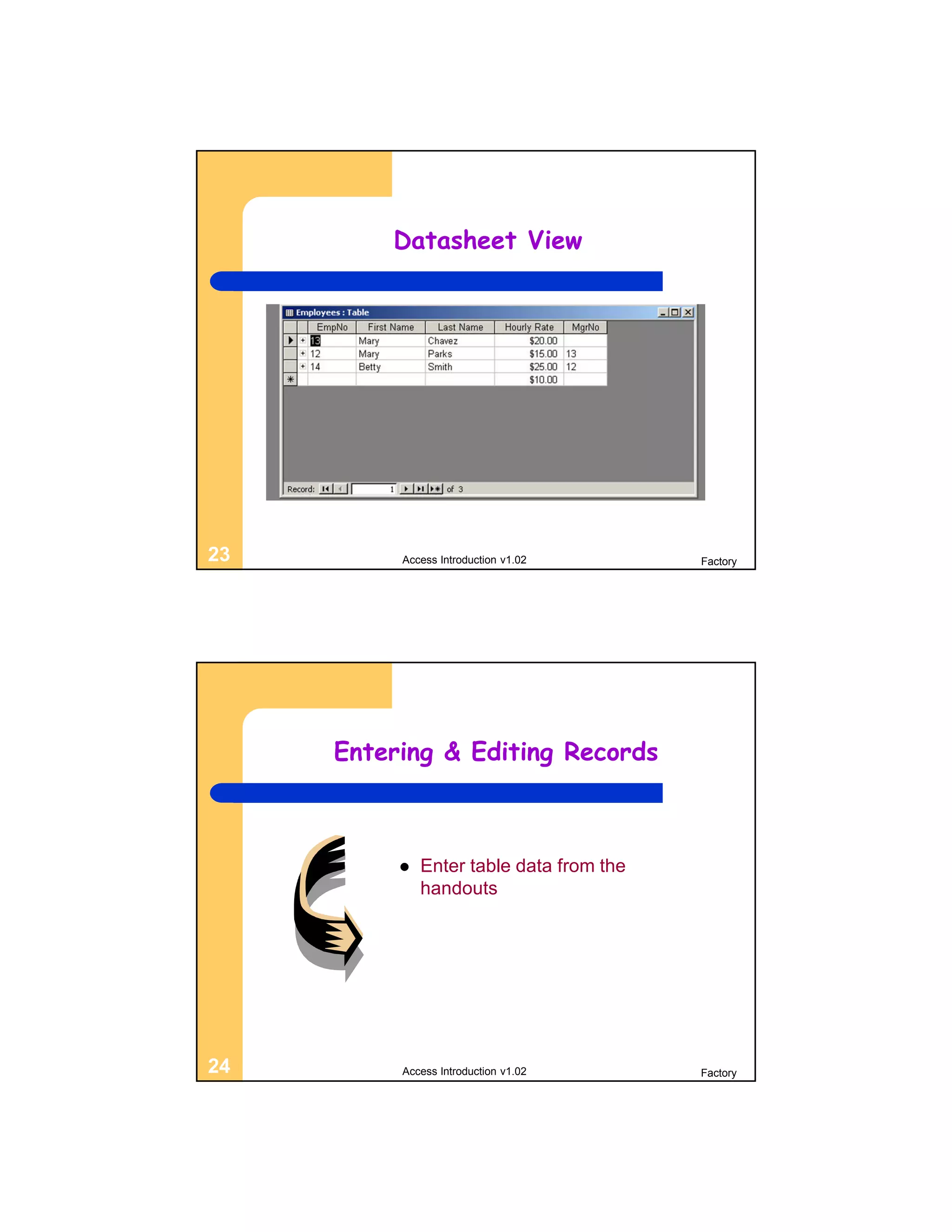 Datasheet View




23        Access Introduction v1.02       Factory




     Entering & Editing Records



             Enter table data from the
              handouts




24        Access Introduction v1.02       Factory
 