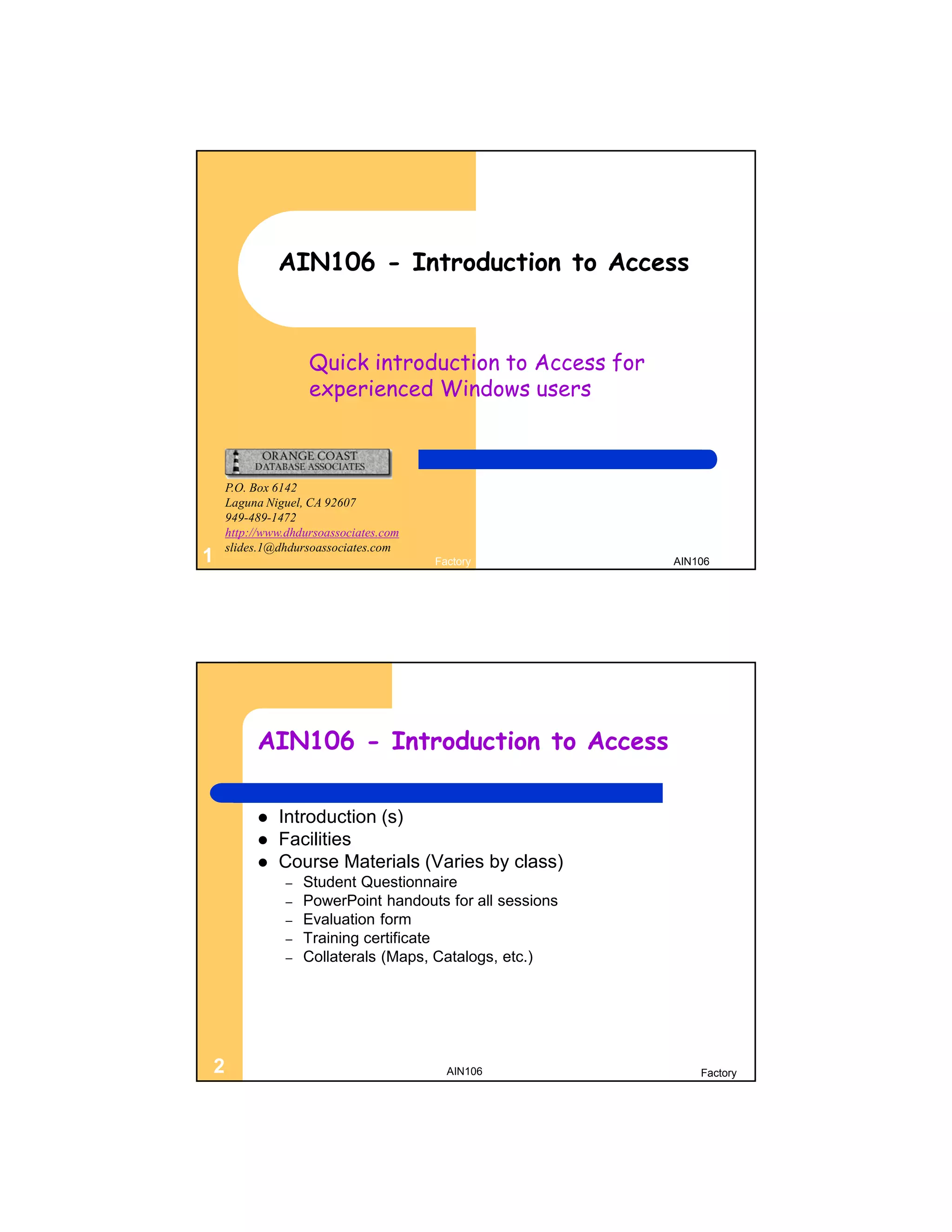 AIN106 - Introduction to Access


                   Quick introduction to Access for
                   experienced Windows users



    P.O. Box 6142
    Laguna Niguel, CA 92607
    949-489-1472
    http://www.dhdursoassociates.com
    slides.1@dhdursoassociates.com
1                                      Factory            AIN106




         AIN106 - Introduction to Access

            Introduction (s)
            Facilities
            Course Materials (Varies by class)
               –   Student Questionnaire
               –   PowerPoint handouts for all sessions
               –   Evaluation form
               –   Training certificate
               –   Collaterals (Maps, Catalogs, etc.)




2                                        AIN106               Factory
 