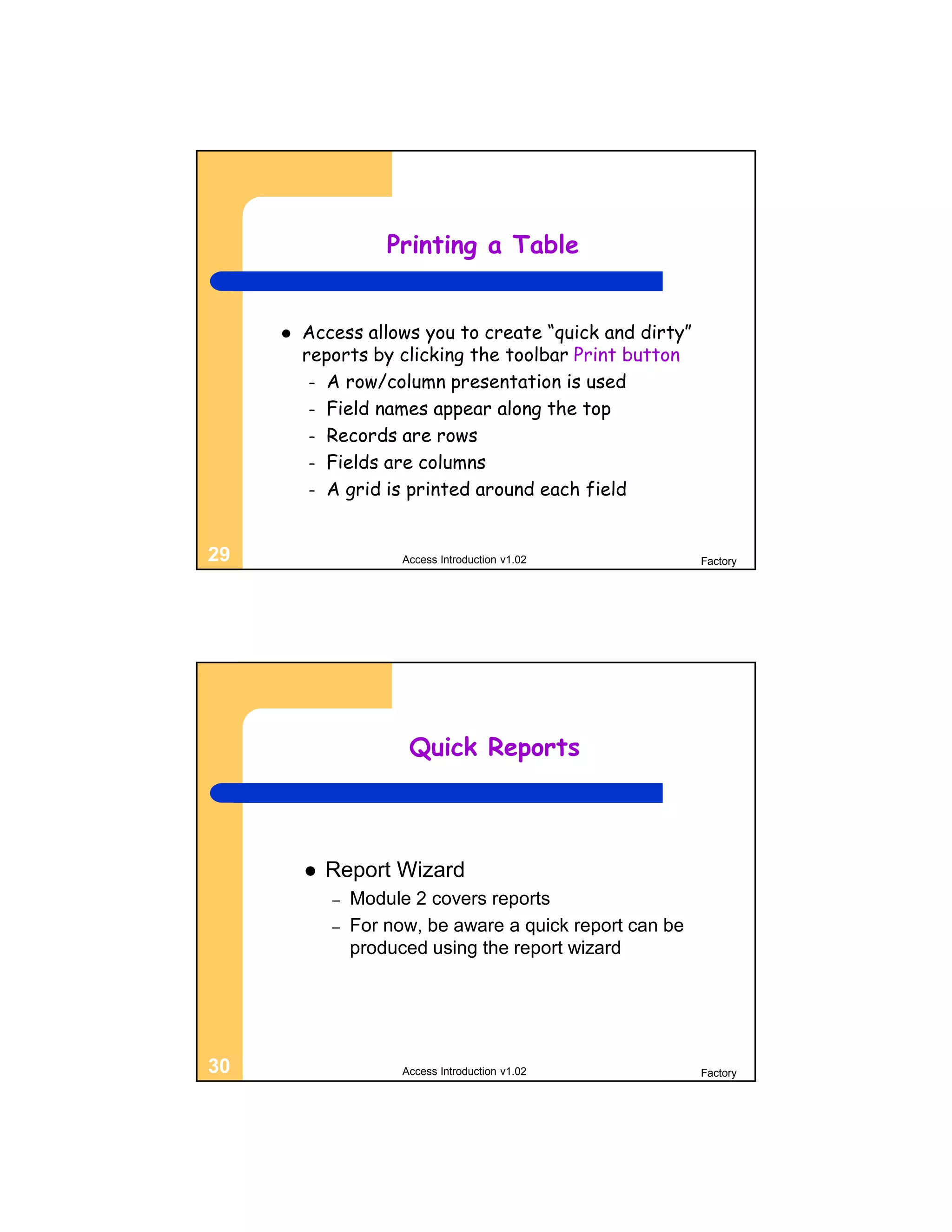 Printing a Table


        Access allows you to create “quick and dirty”
         reports by clicking the toolbar Print button
          – A row/column presentation is used
          – Field names appear along the top
          – Records are rows
          – Fields are columns
          – A grid is printed around each field



29                     Access Introduction v1.02           Factory




                        Quick Reports



            Report Wizard
             –   Module 2 covers reports
             –   For now, be aware a quick report can be
                 produced using the report wizard




30                     Access Introduction v1.02           Factory
 