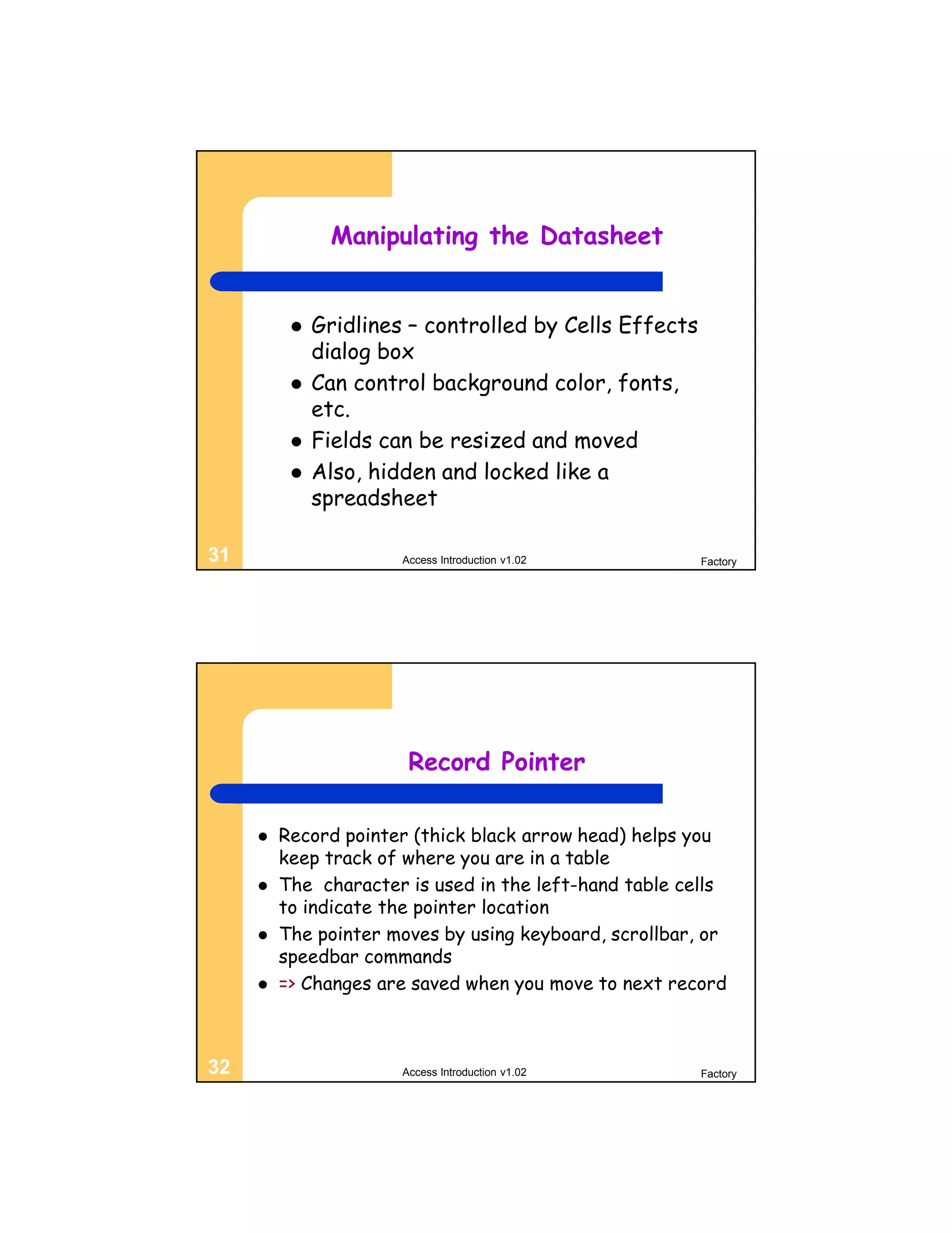 Manipulating the Datasheet


             Gridlines – controlled by Cells Effects
              dialog box
             Can control background color, fonts,
              etc.
             Fields can be resized and moved
             Also, hidden and locked like a
              spreadsheet

31                     Access Introduction v1.02        Factory




                        Record Pointer

        Record pointer (thick black arrow head) helps you
         keep track of where you are in a table
        The character is used in the left-hand table cells
         to indicate the pointer location
        The pointer moves by using keyboard, scrollbar, or
         speedbar commands
        => Changes are saved when you move to next record



32                     Access Introduction v1.02        Factory
 