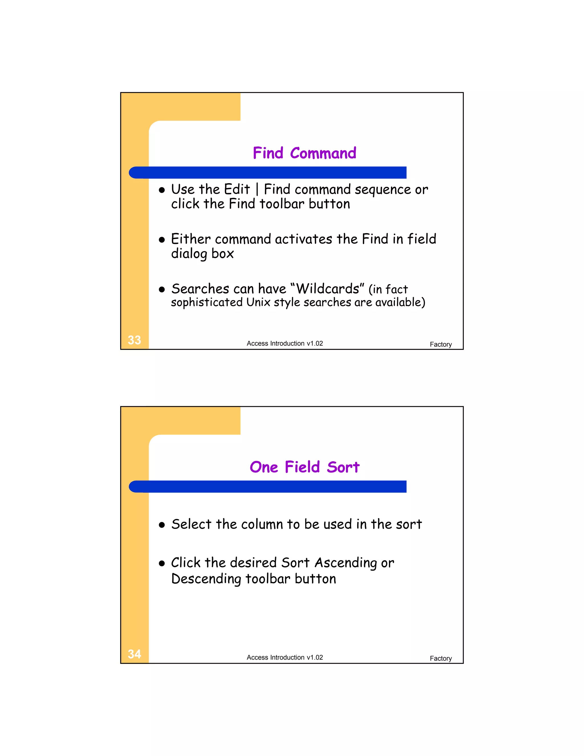 Find Command

        Use the Edit | Find command sequence or
         click the Find toolbar button

        Either command activates the Find in field
         dialog box

        Searches can have “Wildcards” (in fact
         sophisticated Unix style searches are available)


33                     Access Introduction v1.02            Factory




                       One Field Sort


        Select the column to be used in the sort

        Click the desired Sort Ascending or
         Descending toolbar button




34                     Access Introduction v1.02            Factory
 