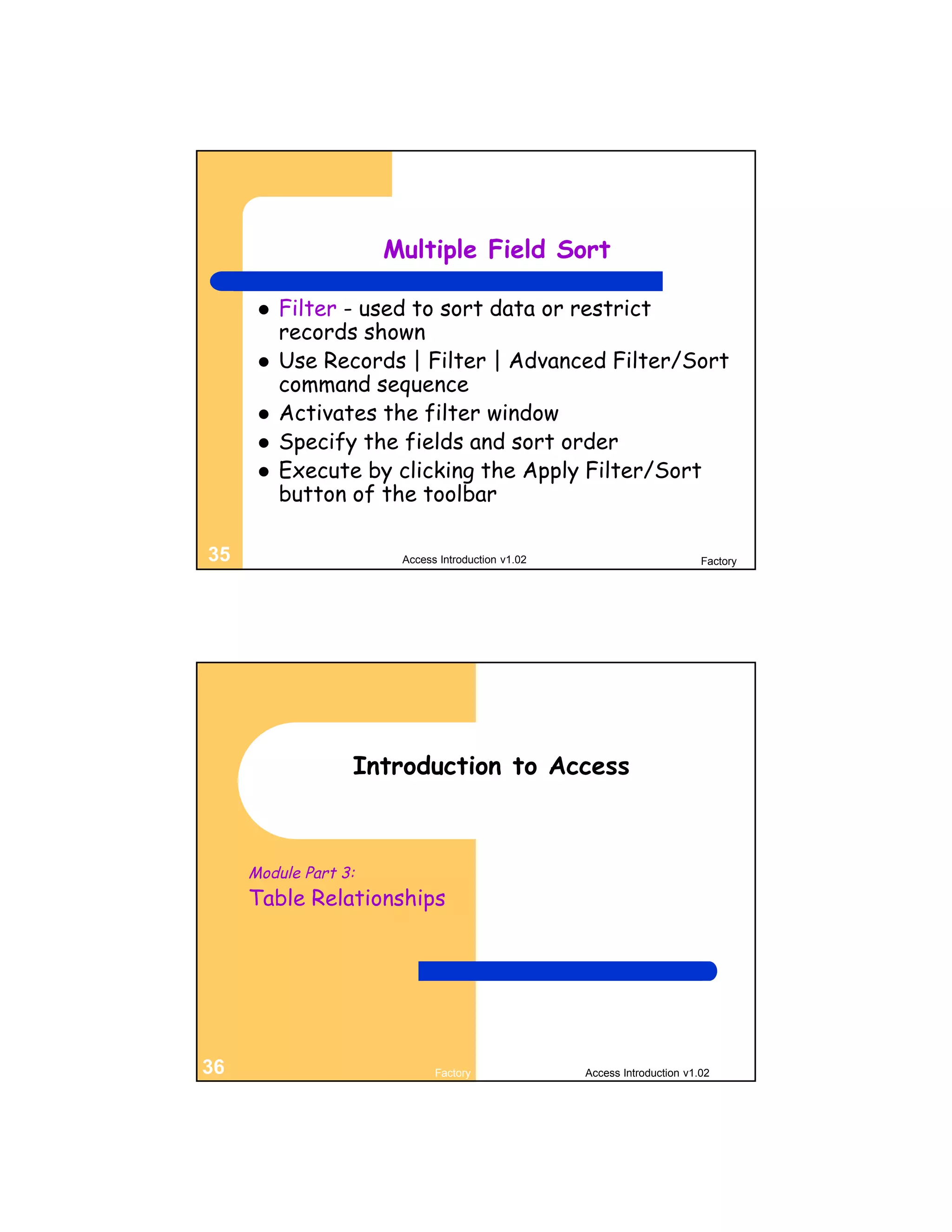Multiple Field Sort

         Filter - used to sort data or restrict
          records shown
         Use Records | Filter | Advanced Filter/Sort
          command sequence
         Activates the filter window
         Specify the fields and sort order
         Execute by clicking the Apply Filter/Sort
          button of the toolbar

35                     Access Introduction v1.02                          Factory




                  Introduction to Access



     Module Part 3:
     Table Relationships




36                           Factory               Access Introduction v1.02
 
