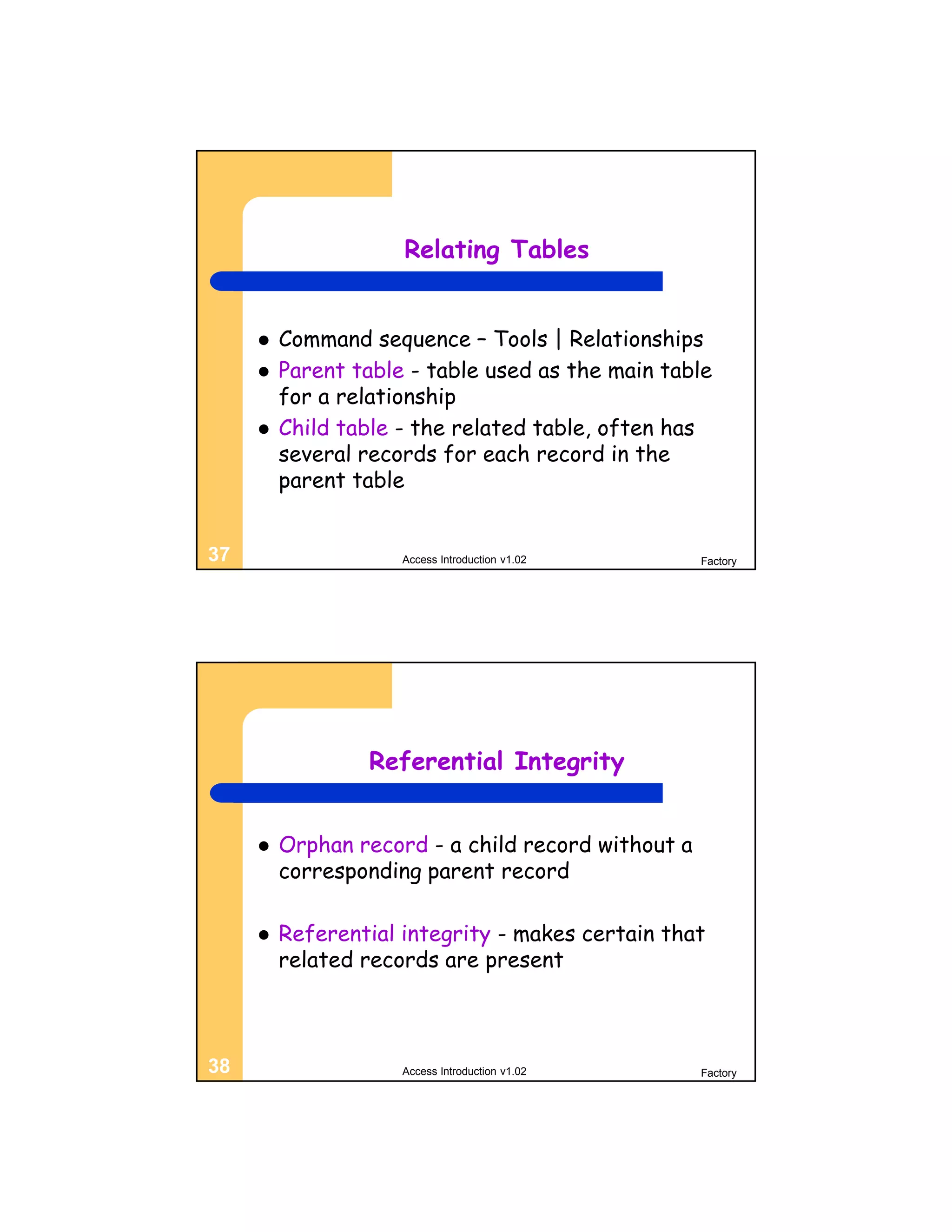Relating Tables


        Command sequence – Tools | Relationships
        Parent table - table used as the main table
         for a relationship
        Child table - the related table, often has
         several records for each record in the
         parent table


37                   Access Introduction v1.02      Factory




                 Referential Integrity


        Orphan record - a child record without a
         corresponding parent record

        Referential integrity - makes certain that
         related records are present



38                   Access Introduction v1.02      Factory
 
