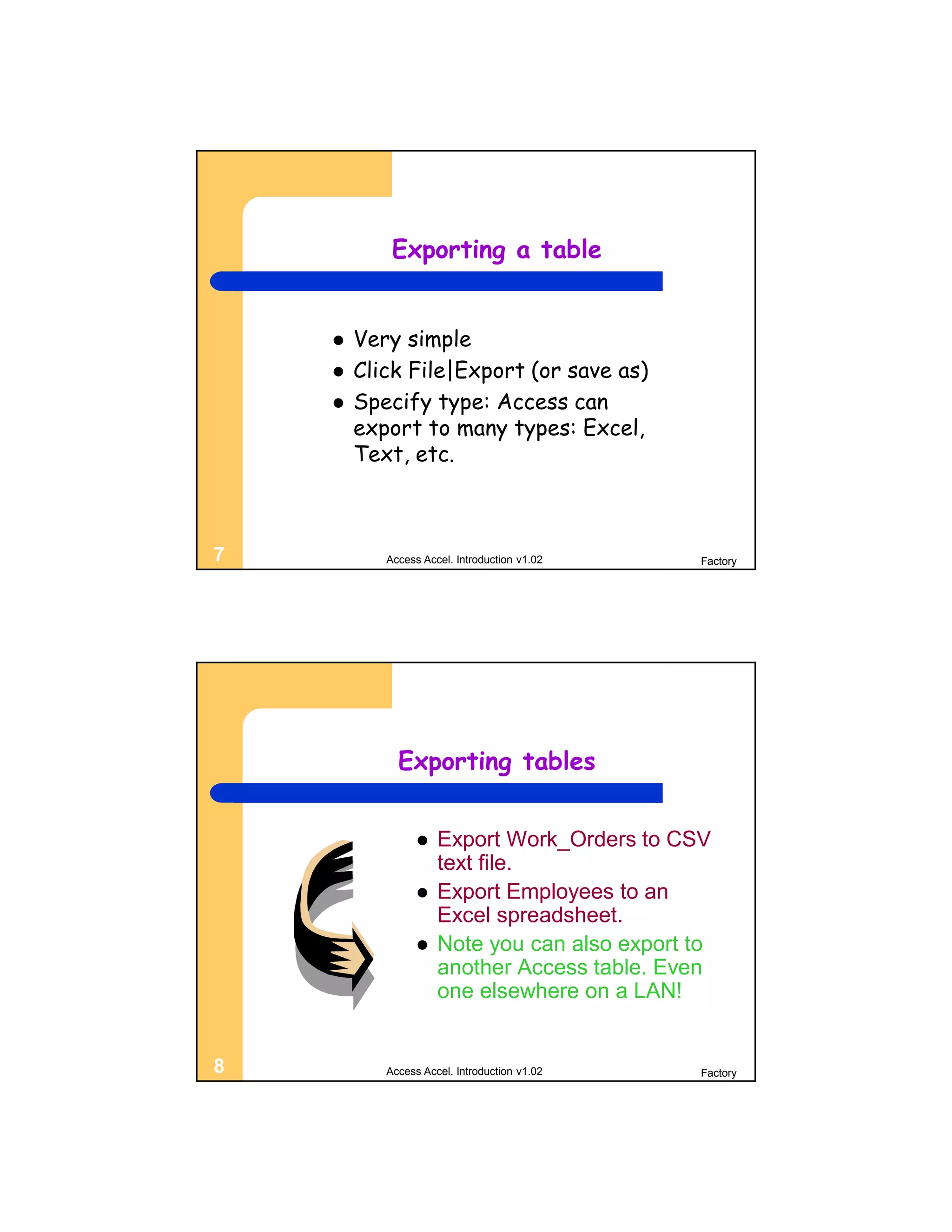 Exporting a table


       Very simple
       Click File|Export (or save as)
       Specify type: Access can
        export to many types: Excel,
        Text, etc.



7          Access Accel. Introduction v1.02    Factory




             Exporting tables


                    Export Work_Orders to CSV
                     text file.
                    Export Employees to an
                     Excel spreadsheet.
                    Note you can also export to
                     another Access table. Even
                     one elsewhere on a LAN!


8          Access Accel. Introduction v1.02    Factory
 