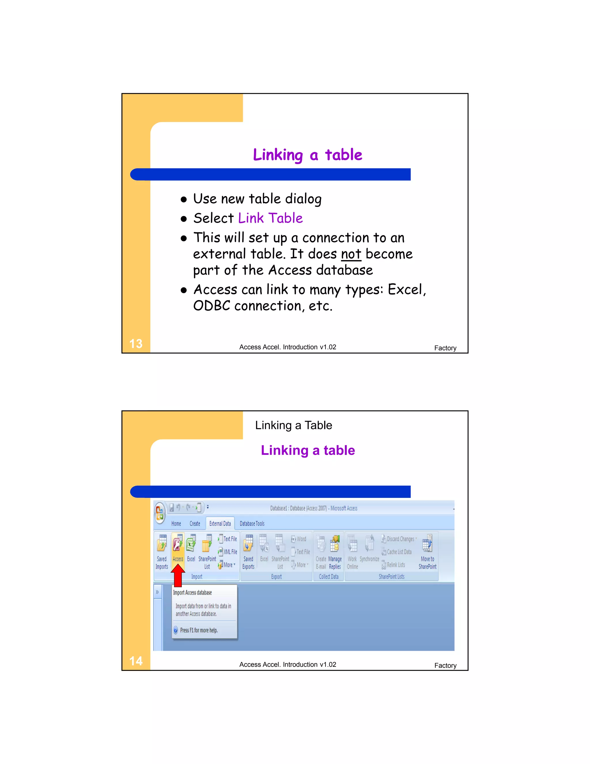 Linking a table

        Use new table dialog
        Select Link Table
        This will set up a connection to an
         external table. It does not become
         part of the Access database
        Access can link to many types: Excel,
         ODBC connection, etc.

13              Access Accel. Introduction v1.02   Factory




                     Linking a Table

                       Linking a table




14              Access Accel. Introduction v1.02   Factory
 