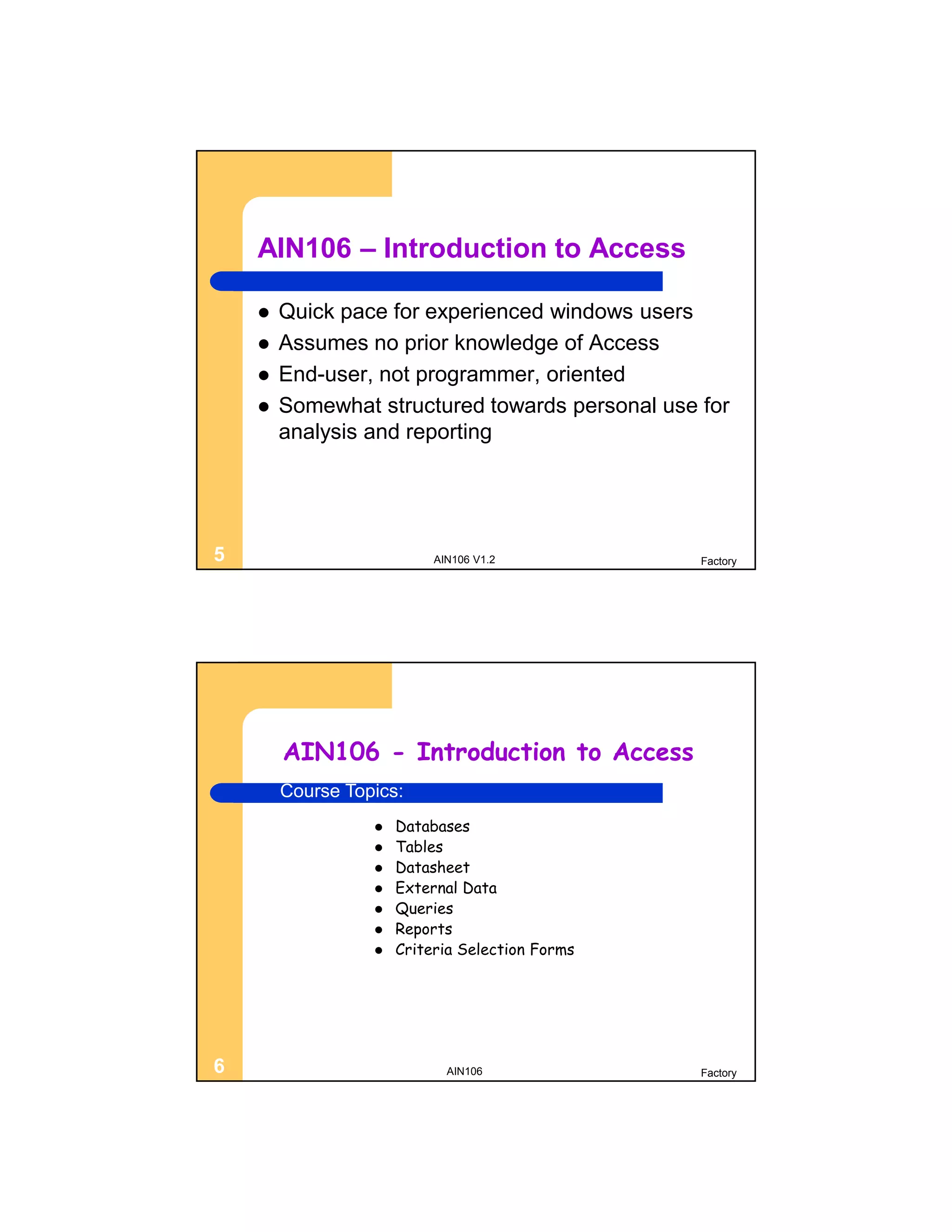 AIN106 – Introduction to Access

       Quick pace for experienced windows users
       Assumes no prior knowledge of Access
       End-user, not programmer, oriented
       Somewhat structured towards personal use for
        analysis and reporting




5                          AIN106 V1.2           Factory




        AIN106 - Introduction to Access
        Course Topics:
                     Databases
                     Tables
                     Datasheet
                     External Data
                     Queries
                     Reports
                     Criteria Selection Forms




6                            AIN106              Factory
 