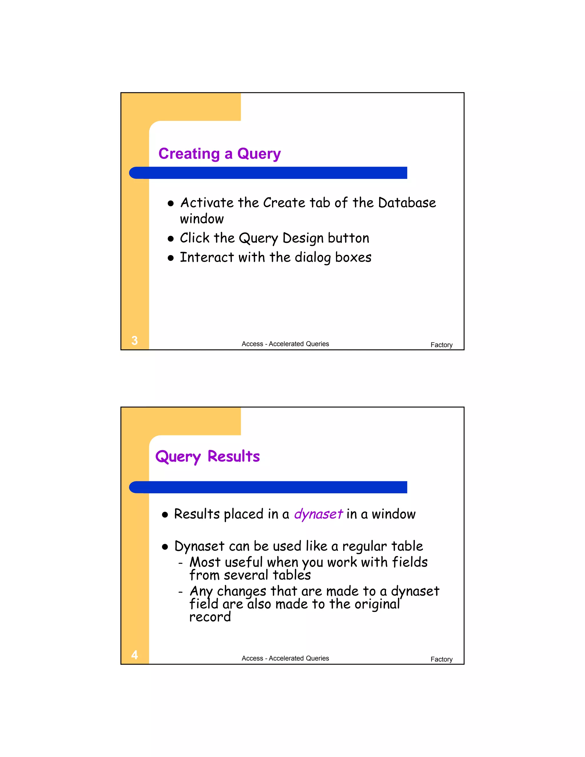Creating a Query


        Activate the Create tab of the Database
         window
        Click the Query Design button
        Interact with the dialog boxes




3                 Access - Accelerated Queries    Factory




    Query Results


       Results placed in a dynaset in a window

       Dynaset can be used like a regular table
        – Most useful when you work with fields
          from several tables
        – Any changes that are made to a dynaset
          field are also made to the original
          record

4                 Access - Accelerated Queries    Factory
 