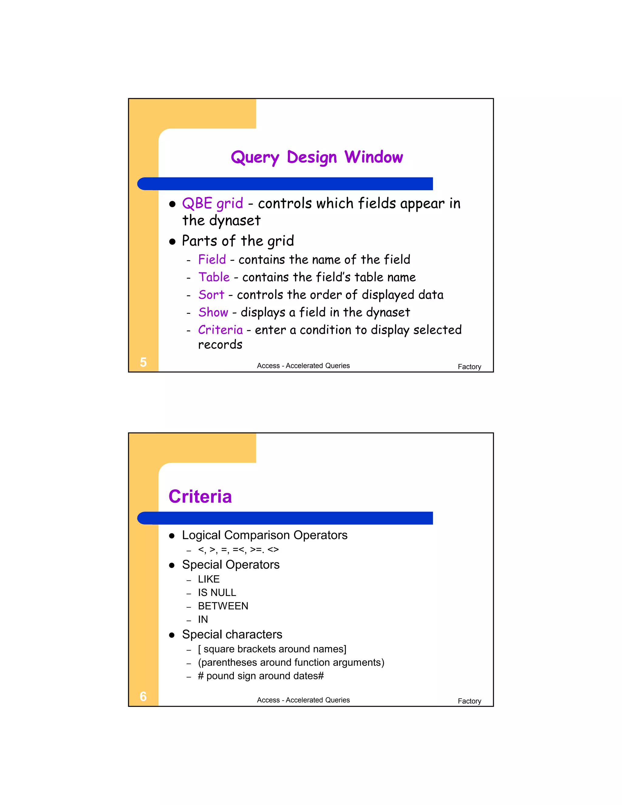 Query Design Window

       QBE grid - controls which fields appear in
        the dynaset
       Parts of the grid
        –   Field - contains the name of the field
        –   Table - contains the field’s table name
        –   Sort - controls the order of displayed data
        –   Show - displays a field in the dynaset
        –   Criteria - enter a condition to display selected
            records
5                        Access - Accelerated Queries      Factory




    Criteria
       Logical Comparison Operators
        –   <, >, =, =<, >=. <>
       Special Operators
        –   LIKE
        –   IS NULL
        –   BETWEEN
        –   IN
       Special characters
        –   [ square brackets around names]
        –   (parentheses around function arguments)
        –   # pound sign around dates#

6                        Access - Accelerated Queries      Factory
 