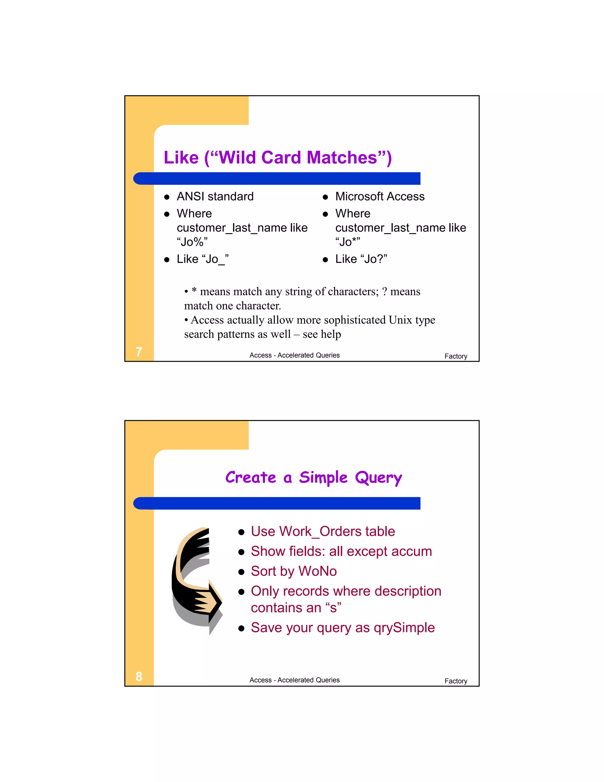 Like (“Wild Card Matches”)

       ANSI standard                            Microsoft Access
       Where                                    Where
        customer_last_name like                   customer_last_name like
        “Jo%”                                     “Jo*”
       Like “Jo_”                               Like “Jo?”

         • * means match any string of characters; ? means
         match one character.
         • Access actually allow more sophisticated Unix type
         search patterns as well – see help
7                       Access - Accelerated Queries                 Factory




                 Create a Simple Query


                       Use Work_Orders table
                       Show fields: all except accum
                       Sort by WoNo
                       Only records where description
                        contains an “s”
                       Save your query as qrySimple


8                       Access - Accelerated Queries                 Factory
 