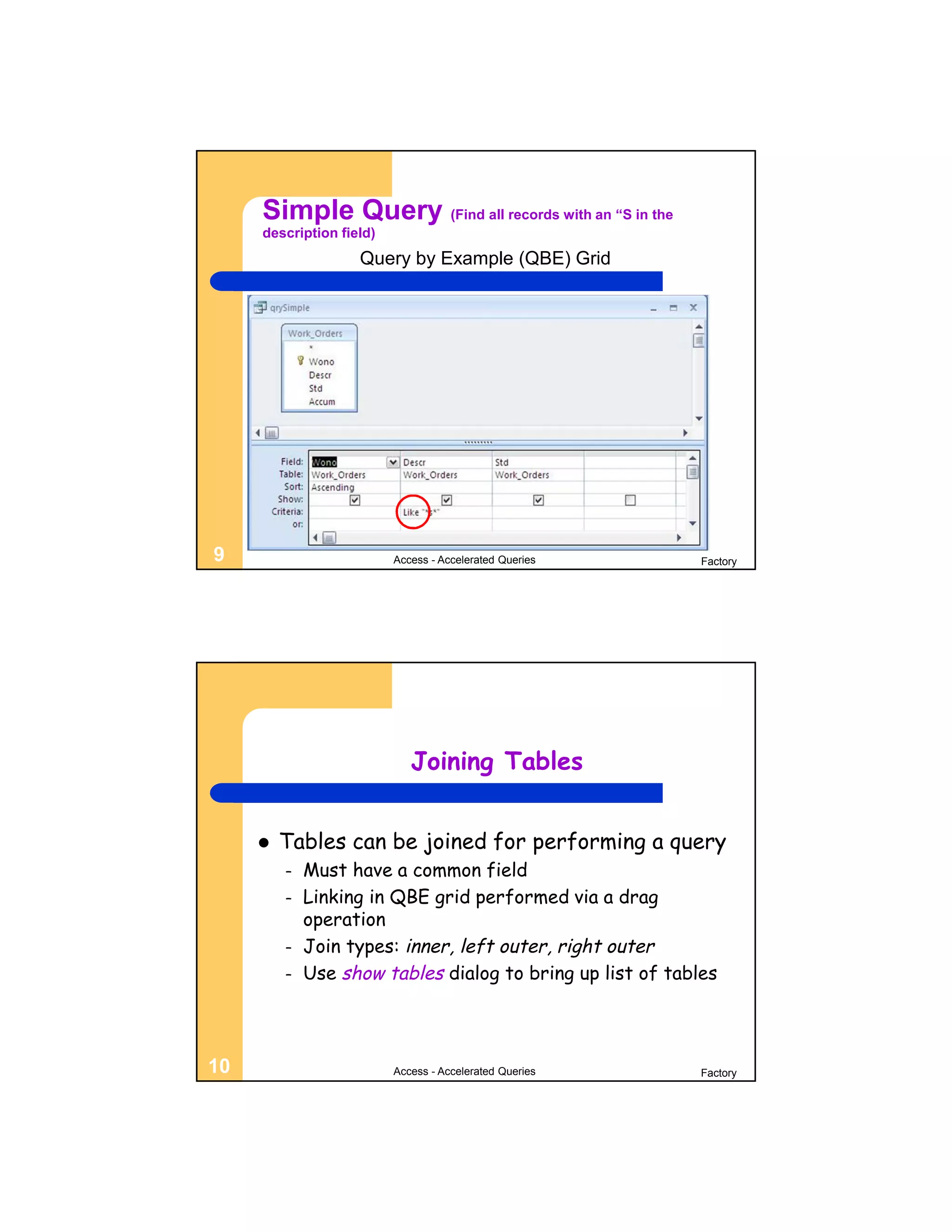 Simple Query (Find all records with an “S in the
     description field)
                    Query by Example (QBE) Grid




9                         Access - Accelerated Queries      Factory




                             Joining Tables


        Tables can be joined for performing a query
         –   Must have a common field
         –   Linking in QBE grid performed via a drag
             operation
         –   Join types: inner, left outer, right outer
         –   Use show tables dialog to bring up list of tables




10                        Access - Accelerated Queries      Factory
 