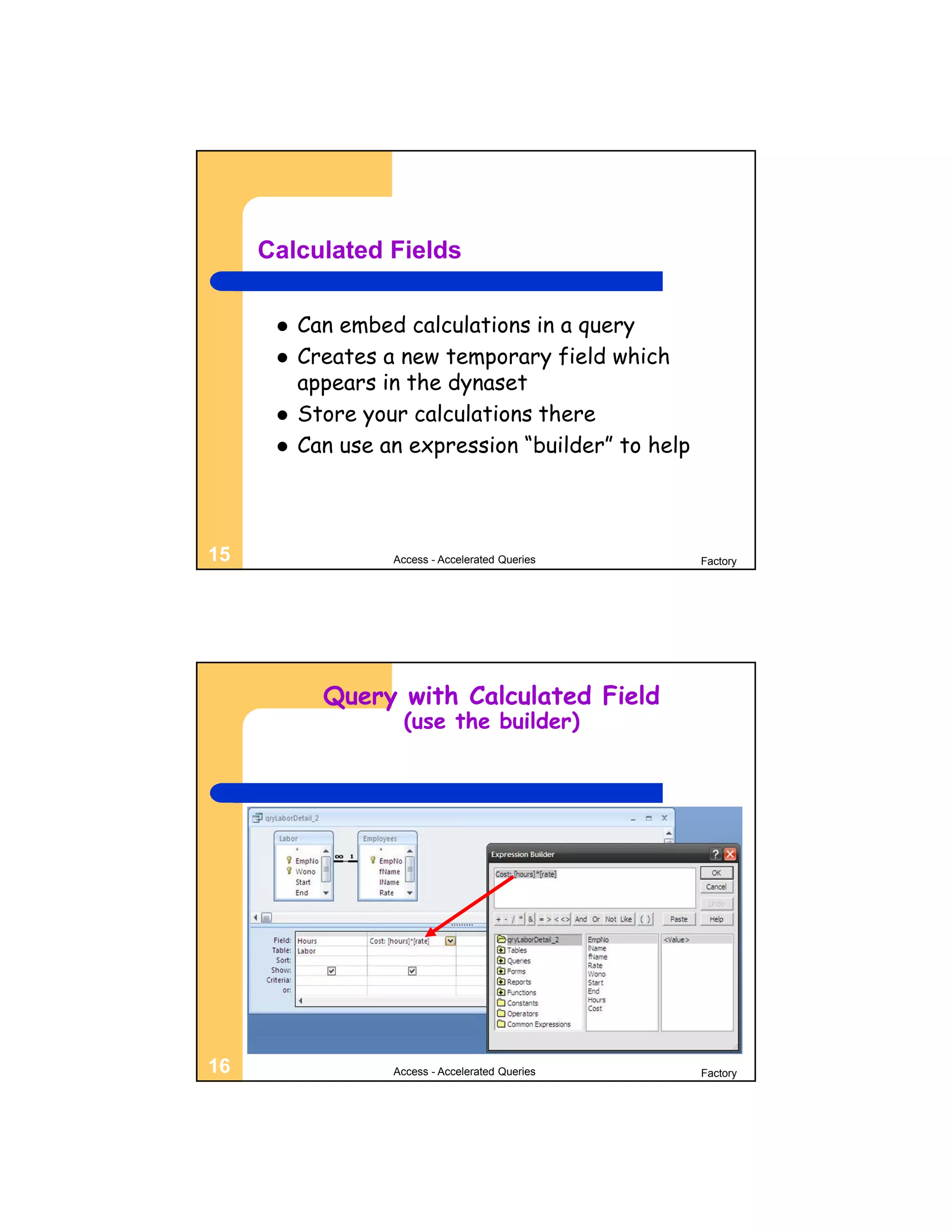 Calculated Fields

         Can embed calculations in a query
         Creates a new temporary field which
          appears in the dynaset
         Store your calculations there
         Can use an expression “builder” to help



15                 Access - Accelerated Queries     Factory




            Query with Calculated Field
                     (use the builder)




16                 Access - Accelerated Queries     Factory
 