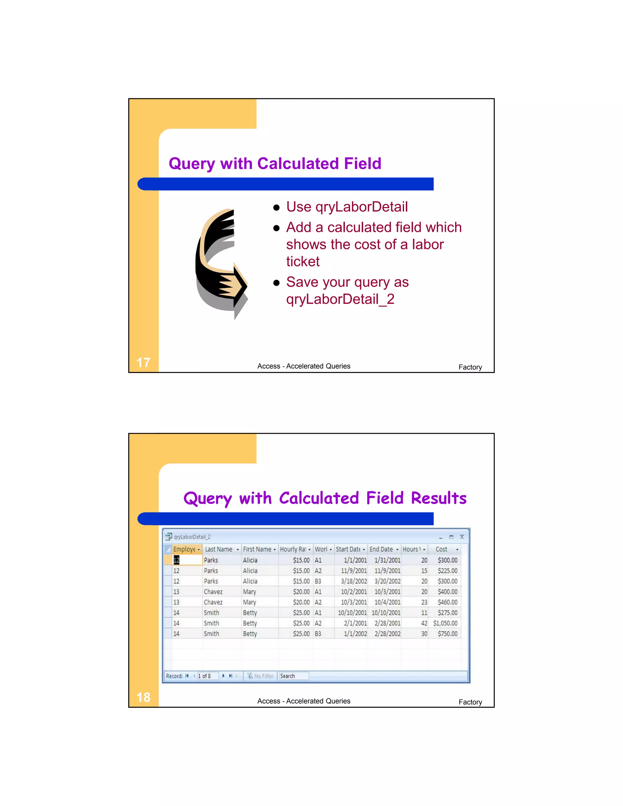 Query with Calculated Field

                       Use qryLaborDetail
                       Add a calculated field which
                        shows the cost of a labor
                        ticket
                       Save your query as
                        qryLaborDetail_2



17              Access - Accelerated Queries       Factory




      Query with Calculated Field Results




18              Access - Accelerated Queries       Factory
 