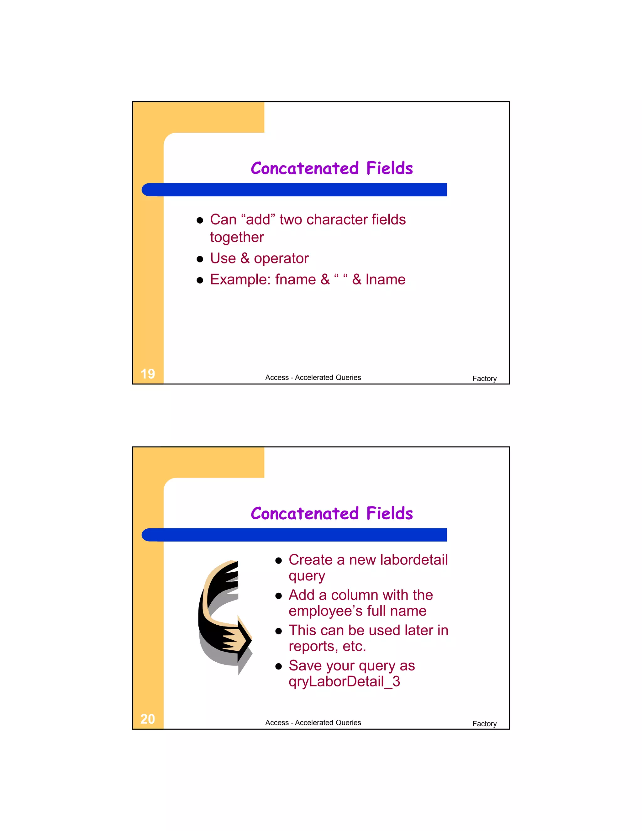 Concatenated Fields


        Can “add” two character fields
         together
        Use & operator
        Example: fname & “ “ & lname




19               Access - Accelerated Queries      Factory




               Concatenated Fields

                      Create a new labordetail
                       query
                      Add a column with the
                       employee’s full name
                      This can be used later in
                       reports, etc.
                      Save your query as
                       qryLaborDetail_3

20               Access - Accelerated Queries      Factory
 