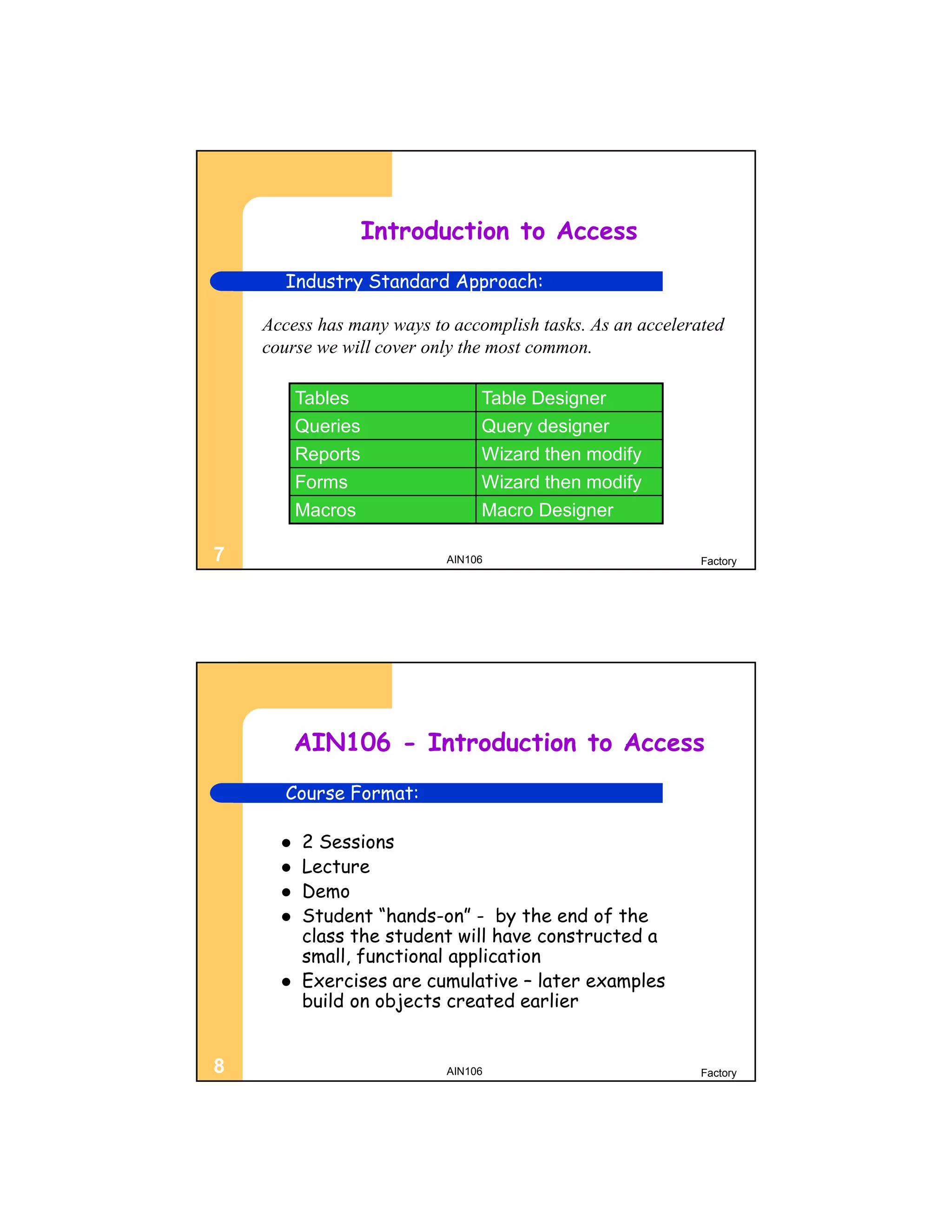 Introduction to Access
      Industry Standard Approach:

    Access has many ways to accomplish tasks. As an accelerated
    course we will cover only the most common.

          Tables                Table Designer
          Queries               Query designer
          Reports               Wizard then modify
          Forms                 Wizard then modify
          Macros                Macro Designer

7                          AIN106                           Factory




          AIN106 - Introduction to Access
      Course Format:

         2 Sessions
         Lecture
         Demo
         Student “hands-on” - by the end of the
          class the student will have constructed a
          small, functional application
         Exercises are cumulative – later examples
          build on objects created earlier


8                          AIN106                           Factory
 