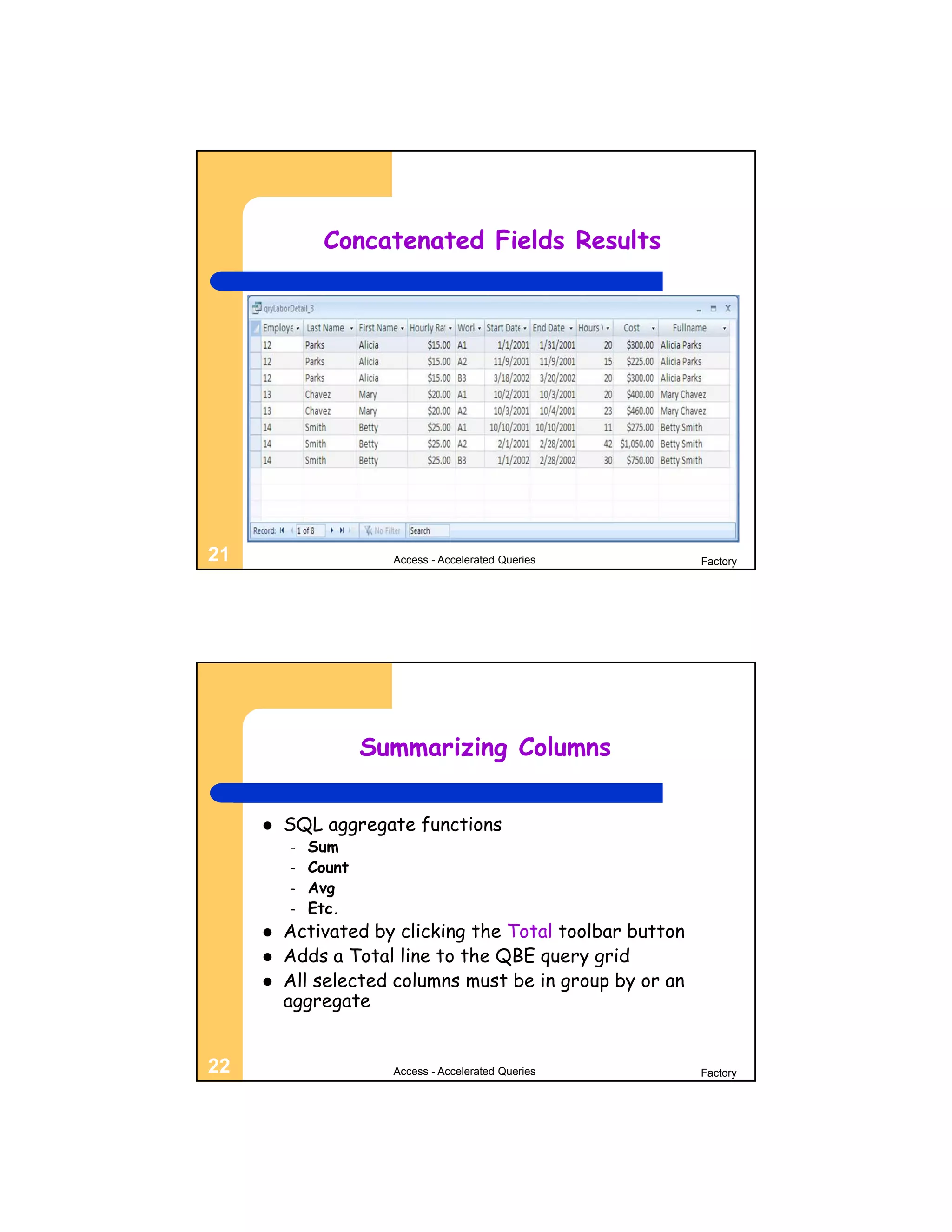 Concatenated Fields Results




21                     Access - Accelerated Queries       Factory




                     Summarizing Columns


        SQL aggregate functions
         –   Sum
         –   Count
         –   Avg
         –   Etc.
        Activated by clicking the Total toolbar button
        Adds a Total line to the QBE query grid
        All selected columns must be in group by or an
         aggregate


22                     Access - Accelerated Queries       Factory
 