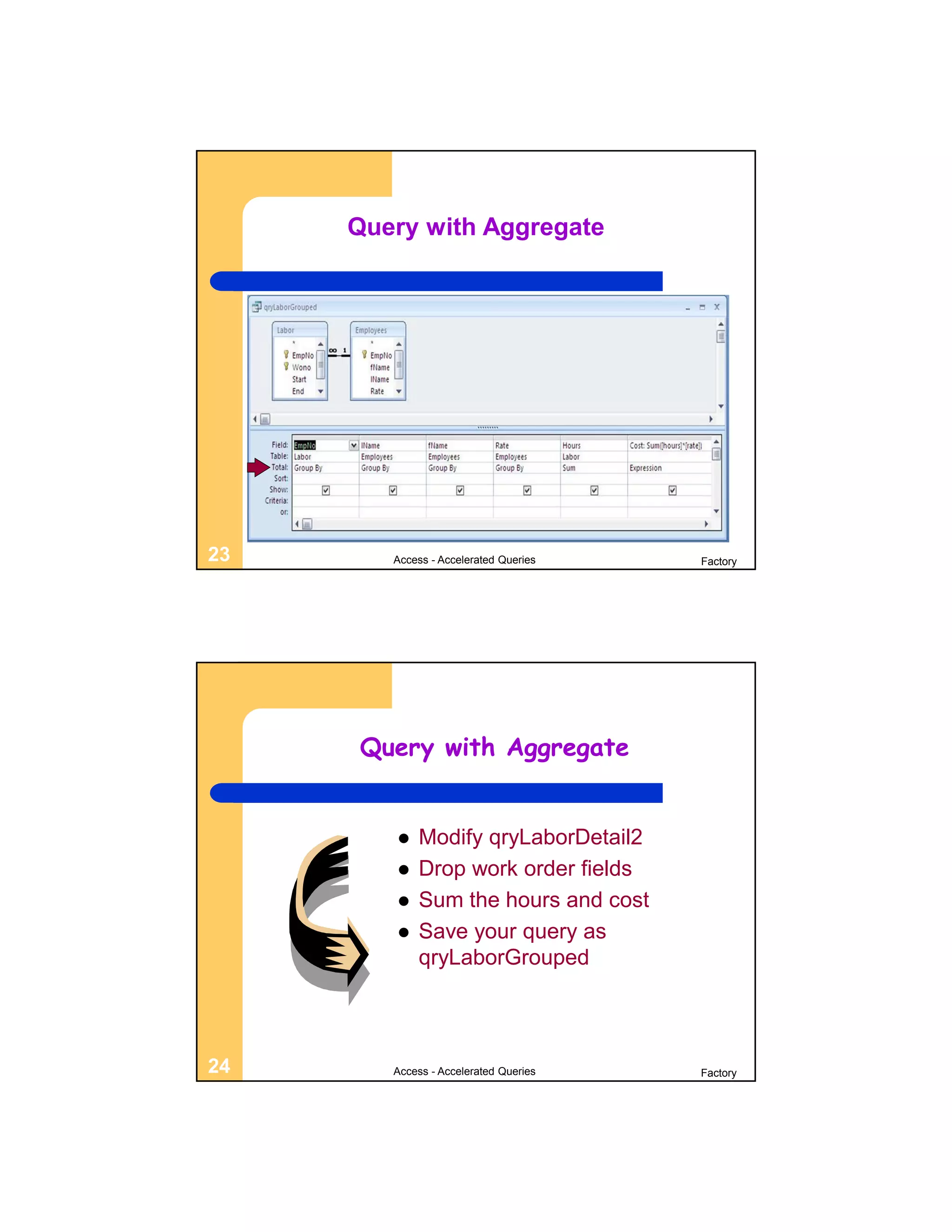Query with Aggregate




23      Access - Accelerated Queries   Factory




     Query with Aggregate


           Modify qryLaborDetail2
           Drop work order fields
           Sum the hours and cost
           Save your query as
            qryLaborGrouped



24      Access - Accelerated Queries   Factory
 