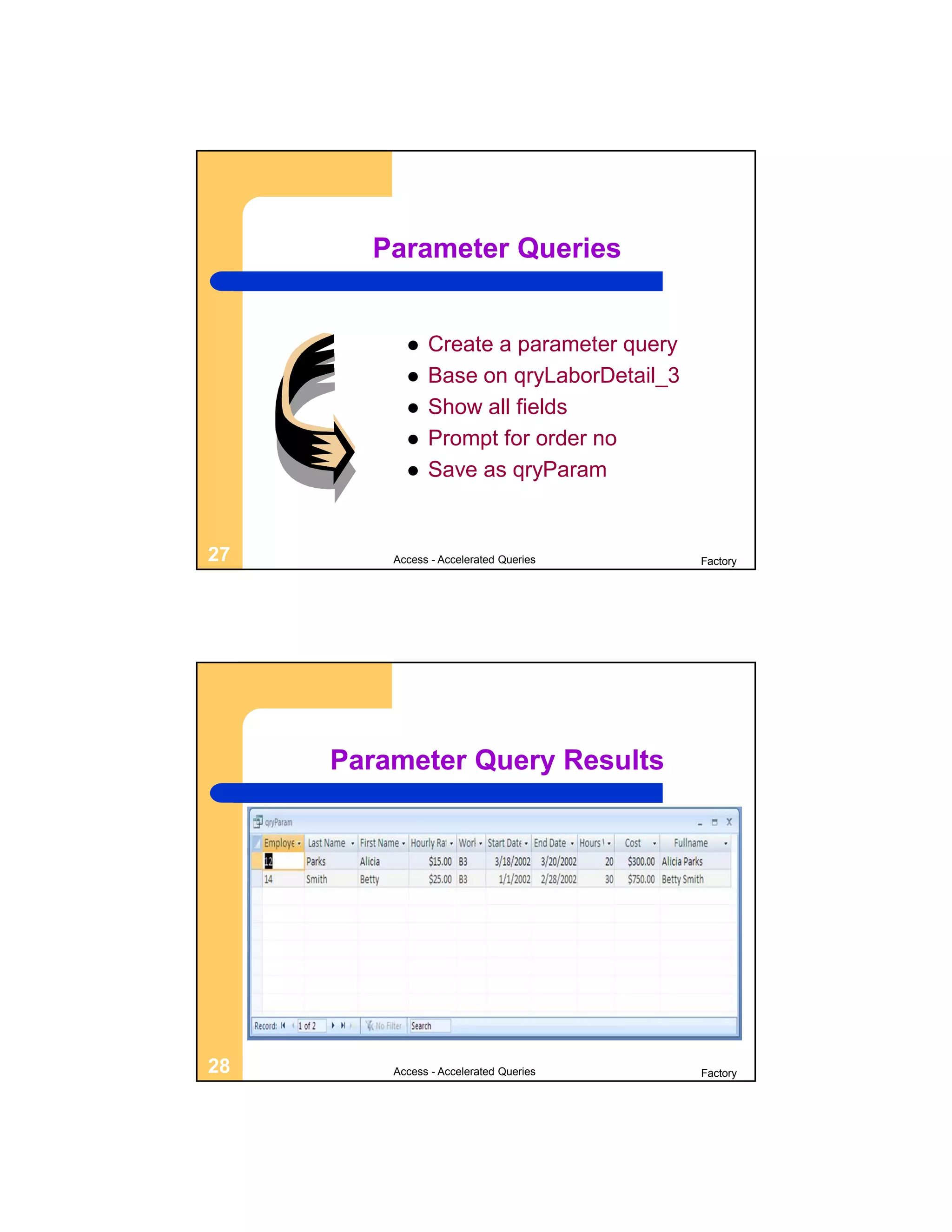 Parameter Queries


              Create a parameter query
              Base on qryLaborDetail_3
              Show all fields
              Prompt for order no
              Save as qryParam


27       Access - Accelerated Queries     Factory




     Parameter Query Results




28       Access - Accelerated Queries     Factory
 