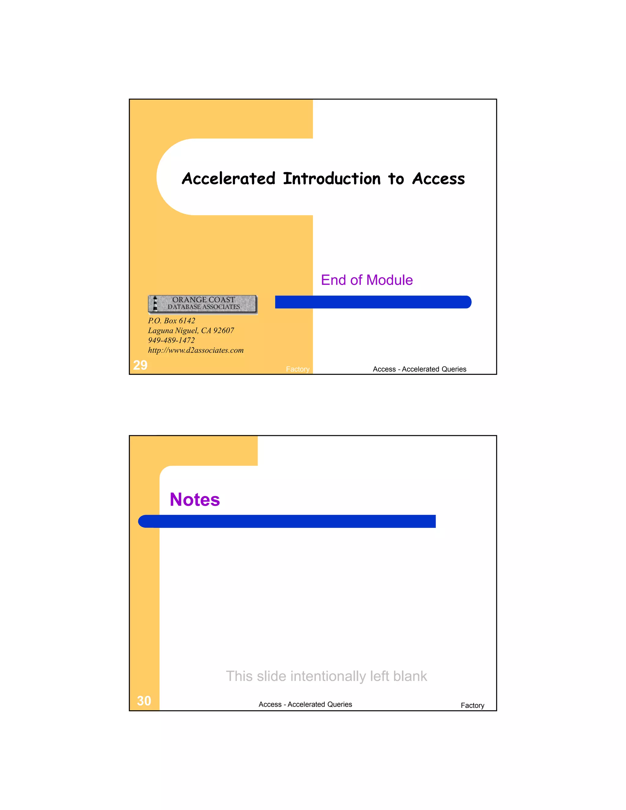 Accelerated Introduction to Access




                                                     End of Module

     P.O. Box 6142
     Laguna Niguel, CA 92607
     949-489-1472
     http://www.d2associates.com

29                                         Factory                Access - Accelerated Queries




           Notes




                          This slide intentionally left blank
30                                 Access - Accelerated Queries                             Factory
 