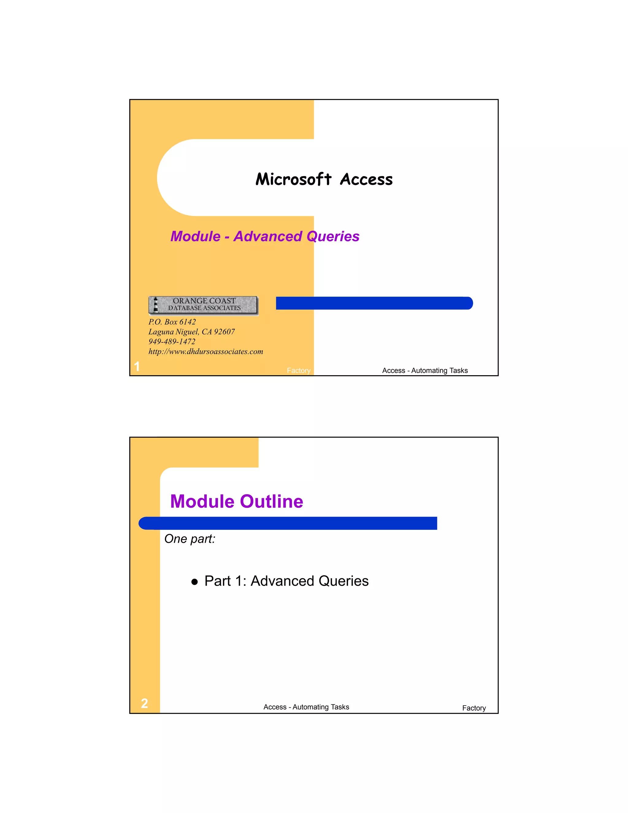 Microsoft Access


          Module - Advanced Queries




    P.O. Box 6142
    Laguna Niguel, CA 92607
    949-489-1472
    http://www.dhdursoassociates.com

1                                            Factory               Access - Automating Tasks




         Module Outline
        One part:


                  Part 1: Advanced Queries




2                                      Access - Automating Tasks                          Factory
 
