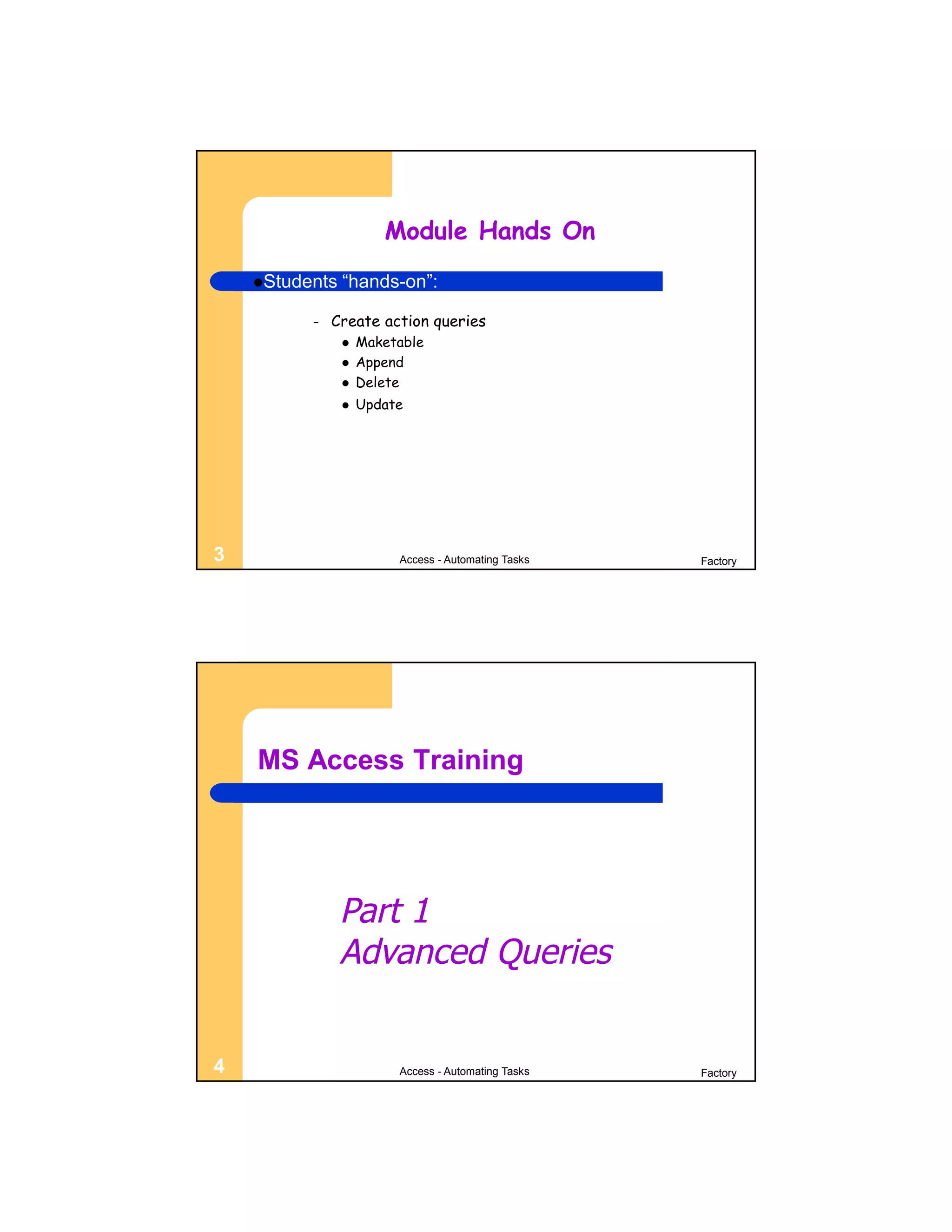 Module Hands On
    Students   “hands-on”:

          –   Create action queries
                   Maketable
                   Append
                   Delete
                   Update




3                        Access - Automating Tasks   Factory




    MS Access Training




                Part 1
                Advanced Queries


4                        Access - Automating Tasks   Factory
 