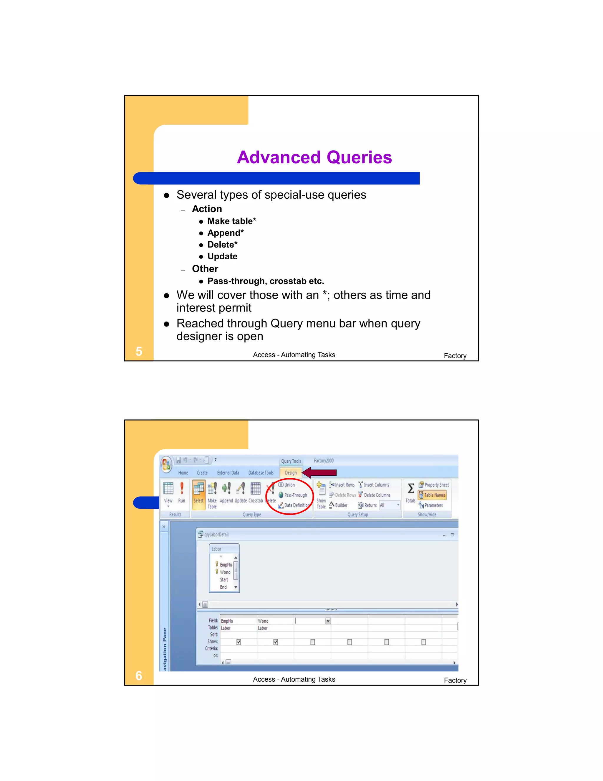 Advanced Queries
       Several types of special-use queries
        –   Action
                Make table*
                Append*
                Delete*
                Update
        –   Other
                Pass-through, crosstab etc.
       We will cover those with an *; others as time and
        interest permit
       Reached through Query menu bar when query
        designer is open
5                          Access - Automating Tasks        Factory




6                          Access - Automating Tasks        Factory
 