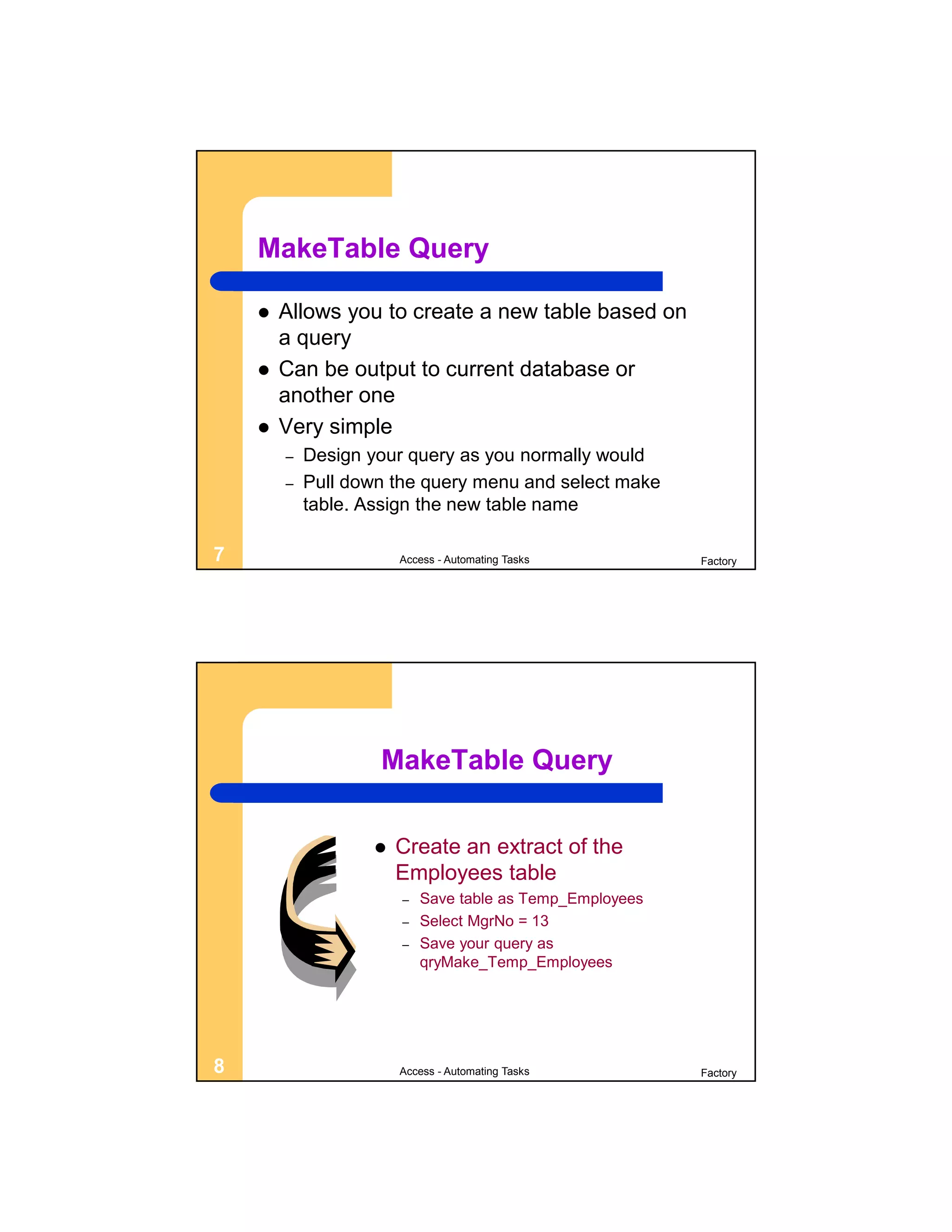 MakeTable Query

       Allows you to create a new table based on
        a query
       Can be output to current database or
        another one
       Very simple
        –   Design your query as you normally would
        –   Pull down the query menu and select make
            table. Assign the new table name

7                      Access - Automating Tasks          Factory




                    MakeTable Query


                      Create an extract of the
                       Employees table
                       –   Save table as Temp_Employees
                       –   Select MgrNo = 13
                       –   Save your query as
                           qryMake_Temp_Employees




8                      Access - Automating Tasks          Factory
 