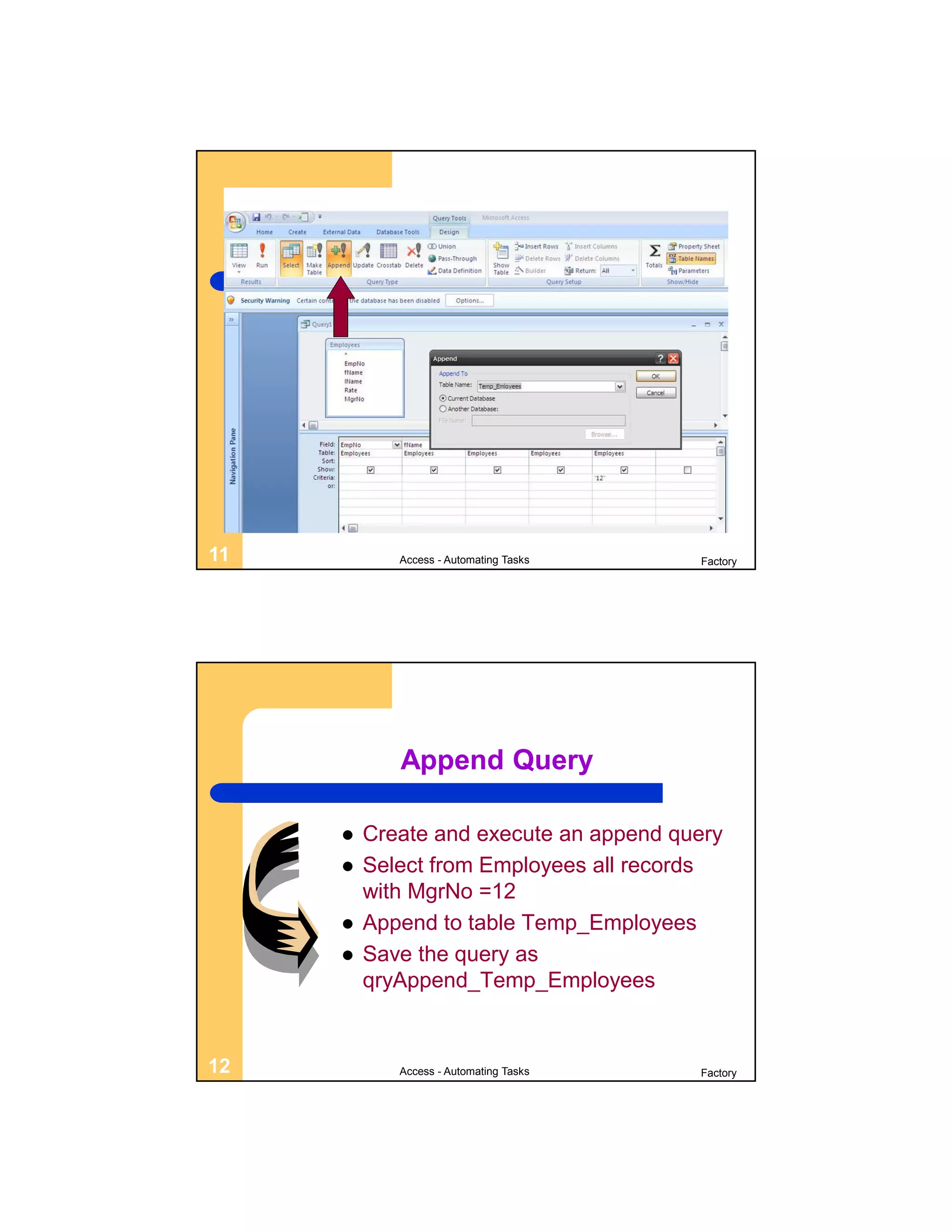 11          Access - Automating Tasks   Factory




            Append Query

        Create and execute an append query
        Select from Employees all records
         with MgrNo =12
        Append to table Temp_Employees
        Save the query as
         qryAppend_Temp_Employees


12          Access - Automating Tasks   Factory
 