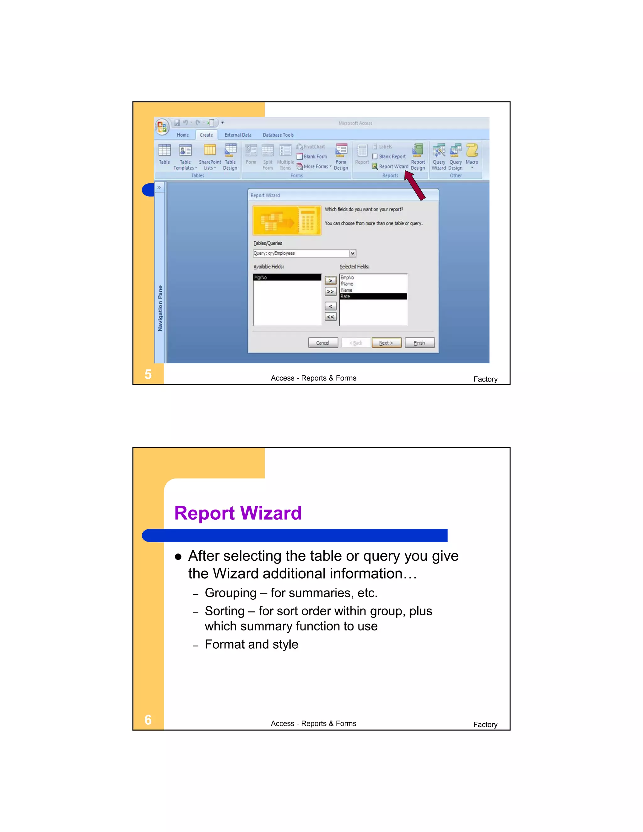 5                       Access - Reports & Forms          Factory




    Report Wizard

       After selecting the table or query you give
        the Wizard additional information…
        –   Grouping – for summaries, etc.
        –   Sorting – for sort order within group, plus
            which summary function to use
        –   Format and style




6                       Access - Reports & Forms          Factory
 