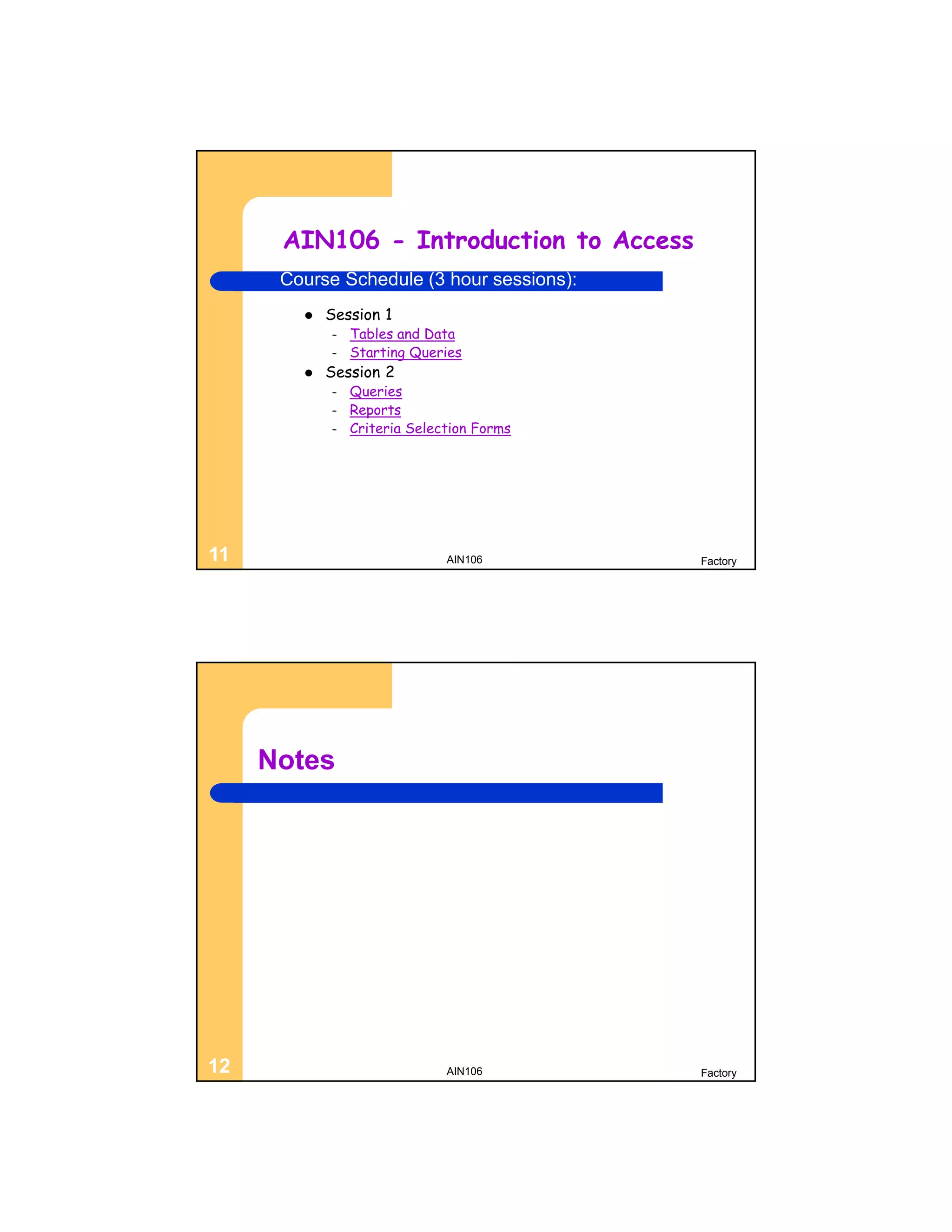AIN106 - Introduction to Access
      Course Schedule (3 hour sessions):
           Session 1
            –   Tables and Data
            –   Starting Queries
           Session 2
            –   Queries
            –   Reports
            –   Criteria Selection Forms




11                            AIN106       Factory




     Notes




12                            AIN106       Factory
 