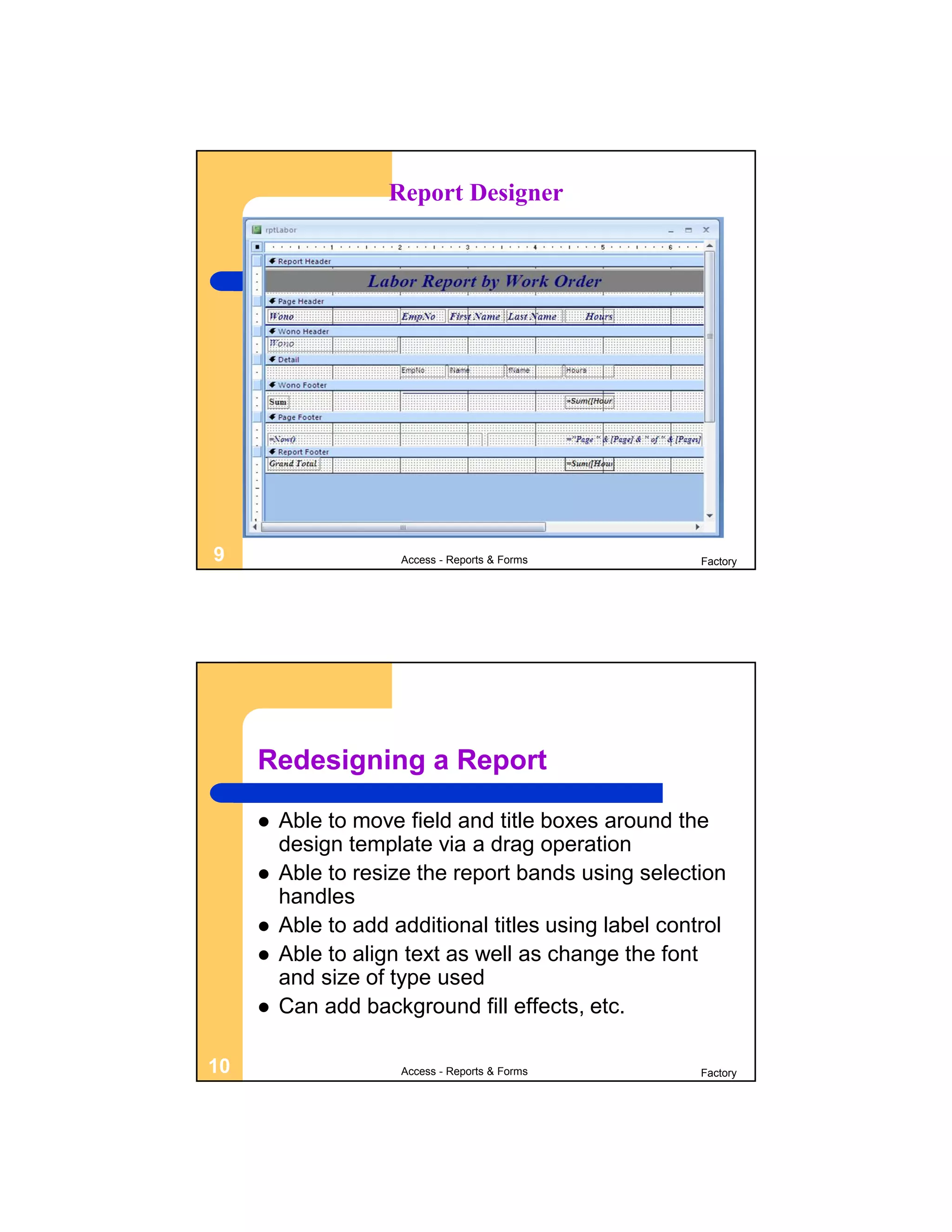 Report Designer




9                     Access - Reports & Forms         Factory




     Redesigning a Report

        Able to move field and title boxes around the
         design template via a drag operation
        Able to resize the report bands using selection
         handles
        Able to add additional titles using label control
        Able to align text as well as change the font
         and size of type used
        Can add background fill effects, etc.

10                    Access - Reports & Forms         Factory
 