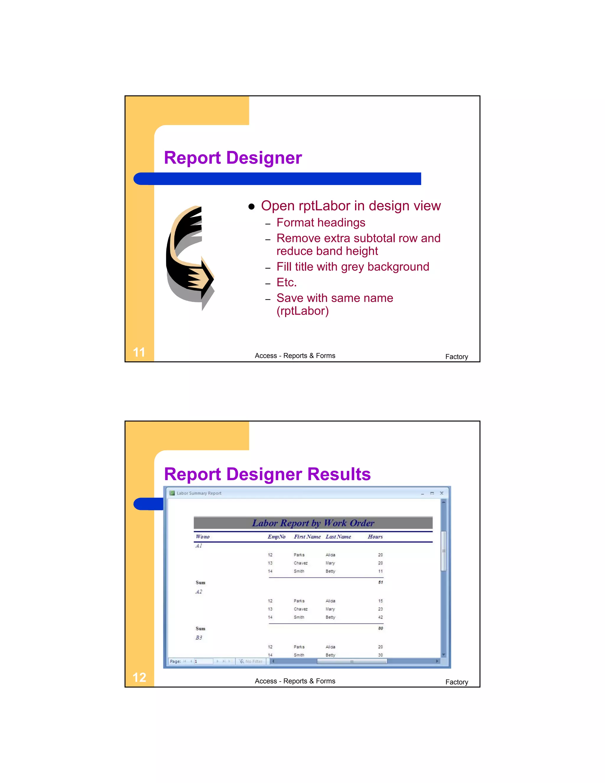 Report Designer

                 Open rptLabor in design view
                  –   Format headings
                  –   Remove extra subtotal row and
                      reduce band height
                  –   Fill title with grey background
                  –   Etc.
                  –   Save with same name
                      (rptLabor)


11             Access - Reports & Forms                 Factory




     Report Designer Results




12             Access - Reports & Forms                 Factory
 