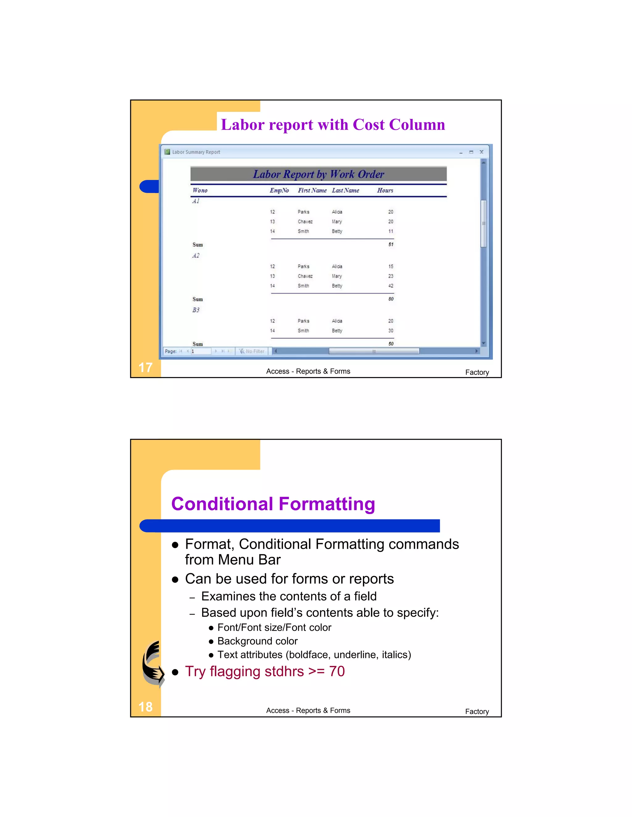 Labor report with Cost Column




17                           Access - Reports & Forms              Factory




     Conditional Formatting

        Format, Conditional Formatting commands
         from Menu Bar
        Can be used for forms or reports
         –   Examines the contents of a field
         –   Based upon field’s contents able to specify:
                 Font/Font size/Font color
                 Background color
                 Text attributes (boldface, underline, italics)
        Try flagging stdhrs >= 70

18                           Access - Reports & Forms              Factory
 