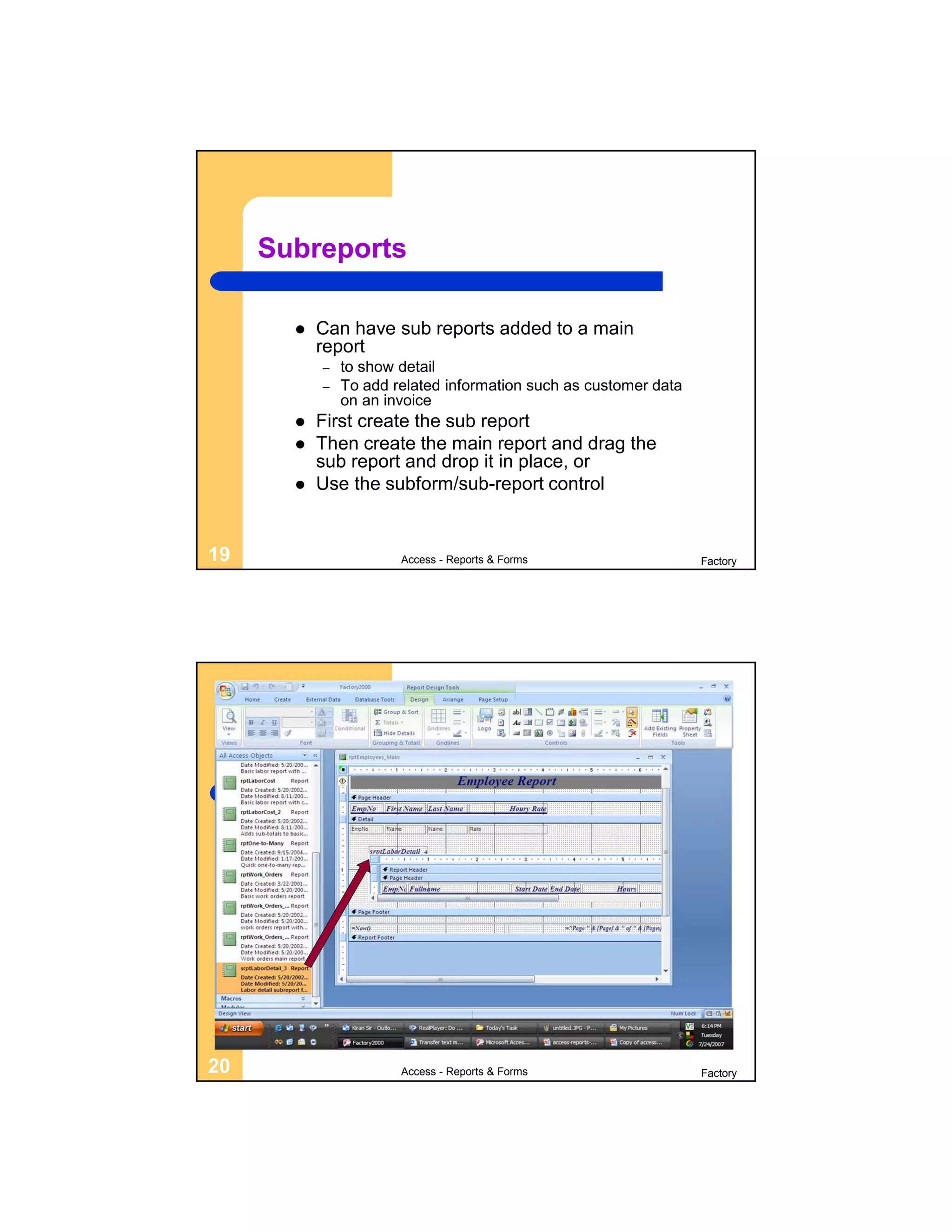 Subreports

          Can have sub reports added to a main
           report
           –   to show detail
           –   To add related information such as customer data
               on an invoice
          First create the sub report
          Then create the main report and drag the
           sub report and drop it in place, or
          Use the subform/sub-report control


19                     Access - Reports & Forms                   Factory




20                     Access - Reports & Forms                   Factory
 