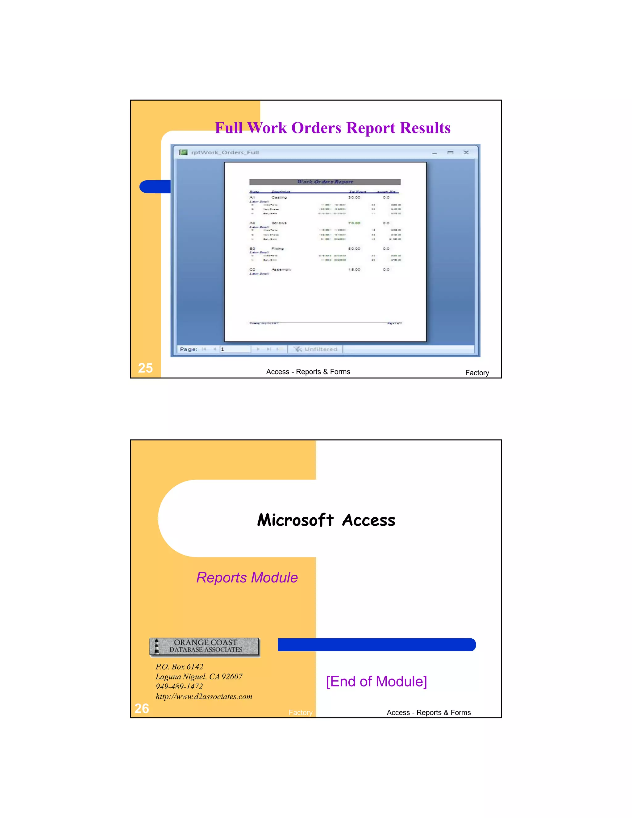 Full Work Orders Report Results




25                                  Access - Reports & Forms                         Factory




                                   Microsoft Access


                Reports Module




     P.O. Box 6142
     Laguna Niguel, CA 92607
     949-489-1472                                    [End of Module]
     http://www.d2associates.com
26                                        Factory              Access - Reports & Forms
 