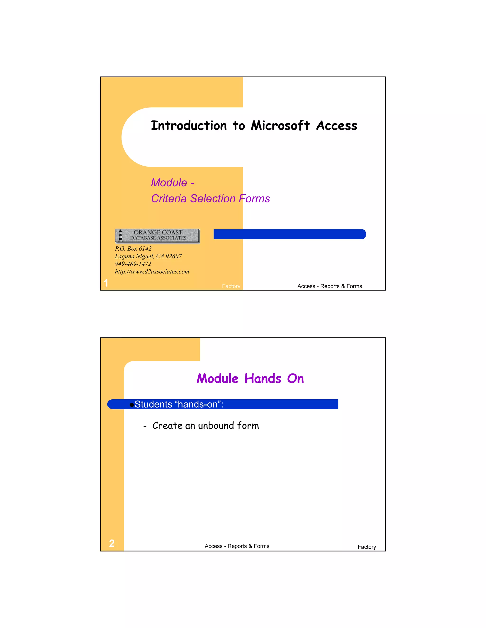 Introduction to Microsoft Access



                  Module -
                  Criteria Selection Forms



    P.O. Box 6142
    Laguna Niguel, CA 92607
    949-489-1472
    http://www.d2associates.com

1                                        Factory              Access - Reports & Forms




                                  Module Hands On
         Students       “hands-on”:

              –   Create an unbound form




2                                  Access - Reports & Forms                         Factory
 