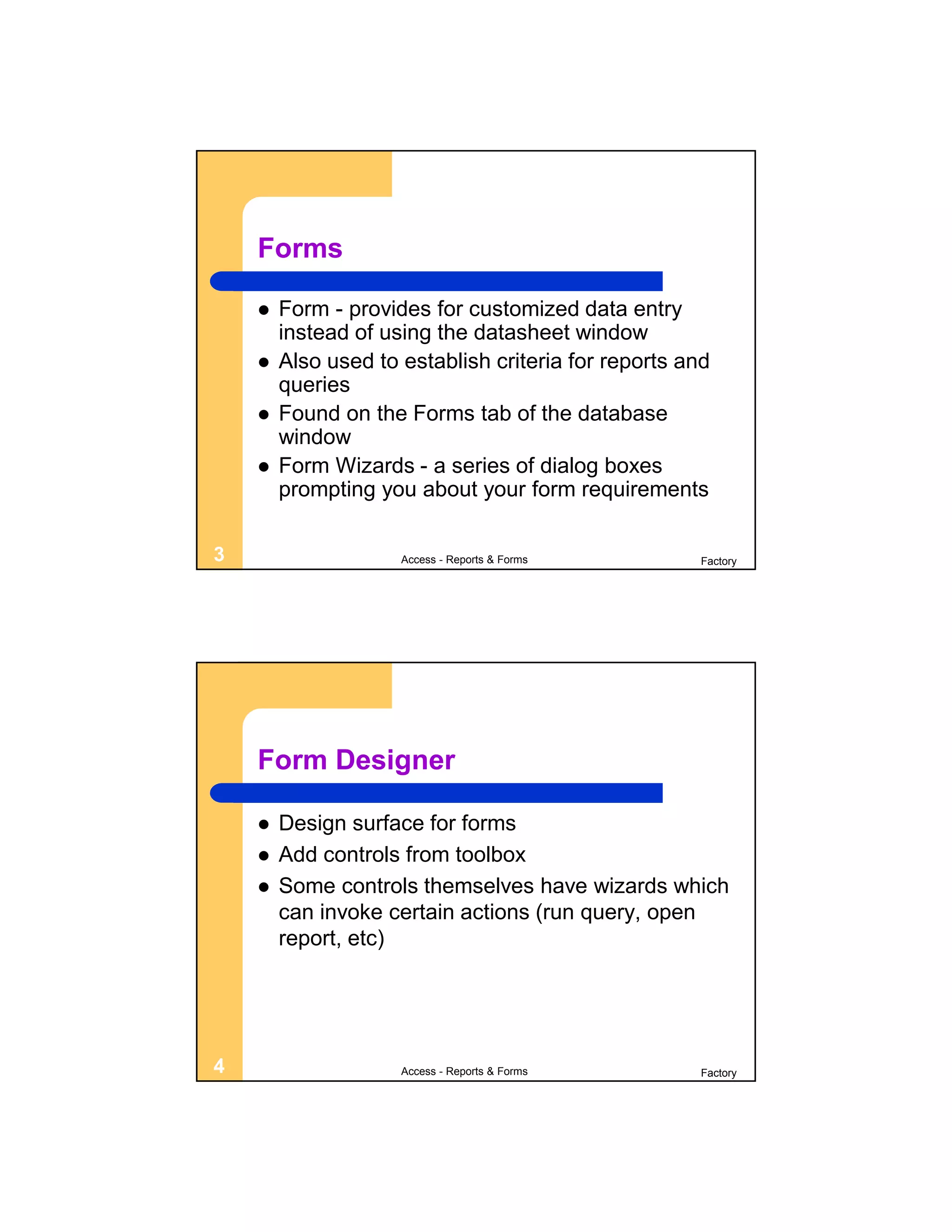 Forms

       Form - provides for customized data entry
        instead of using the datasheet window
       Also used to establish criteria for reports and
        queries
       Found on the Forms tab of the database
        window
       Form Wizards - a series of dialog boxes
        prompting you about your form requirements

3                    Access - Reports & Forms         Factory




    Form Designer

       Design surface for forms
       Add controls from toolbox
       Some controls themselves have wizards which
        can invoke certain actions (run query, open
        report, etc)




4                    Access - Reports & Forms         Factory
 