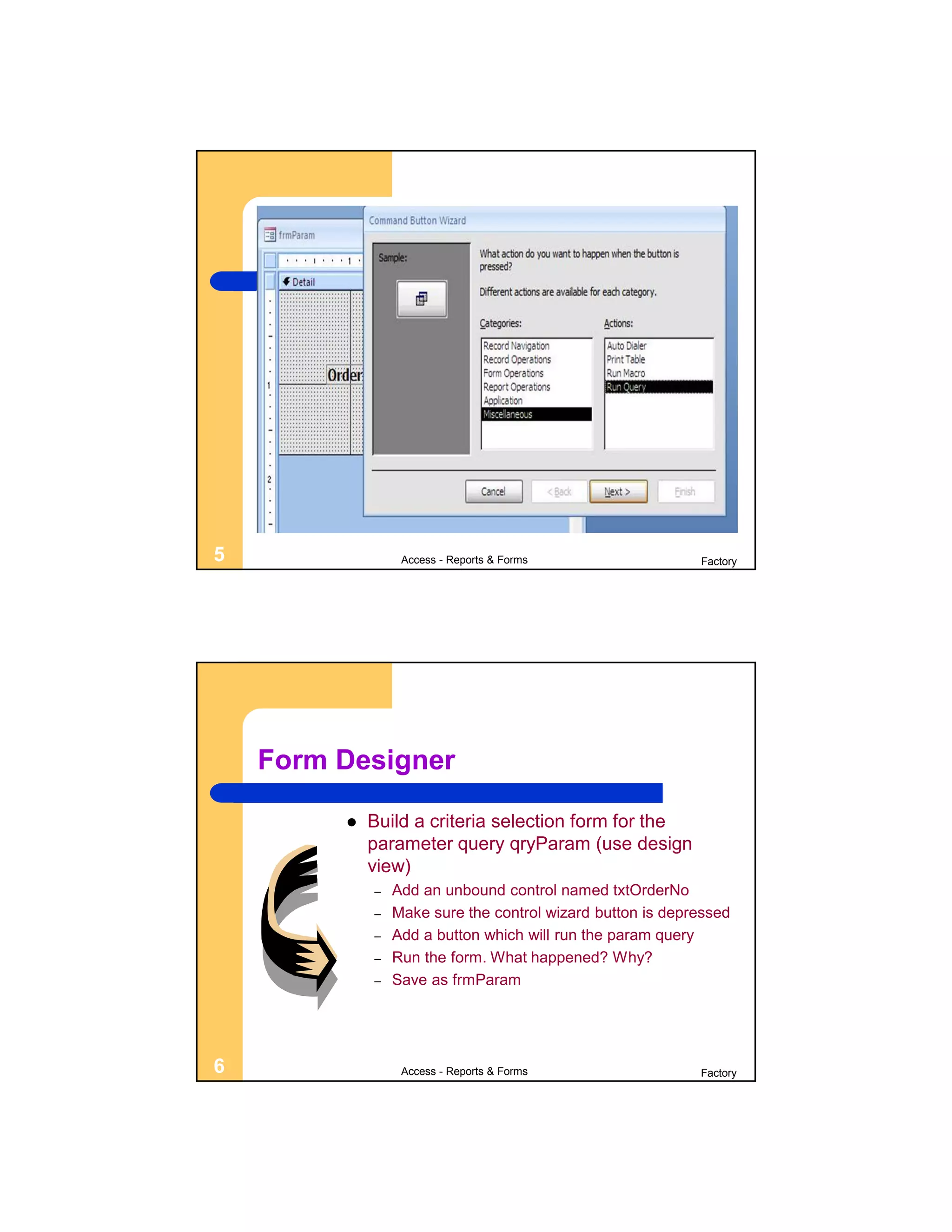 5                 Access - Reports & Forms                  Factory




    Form Designer

            Build a criteria selection form for the
             parameter query qryParam (use design
             view)
             –   Add an unbound control named txtOrderNo
             –   Make sure the control wizard button is depressed
             –   Add a button which will run the param query
             –   Run the form. What happened? Why?
             –   Save as frmParam




6                 Access - Reports & Forms                  Factory
 