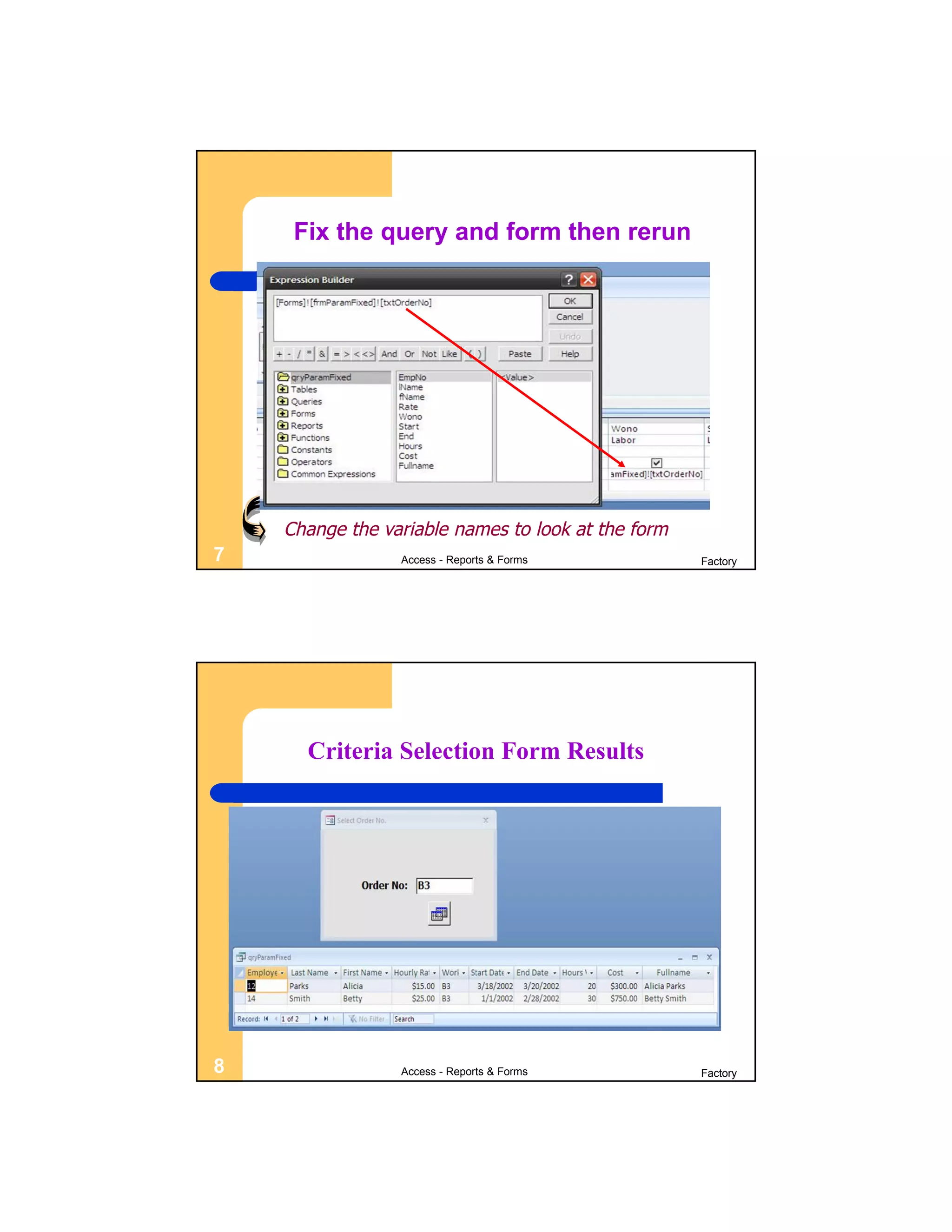 Fix the query and form then rerun




    Change the variable names to look at the form
7                Access - Reports & Forms           Factory




      Criteria Selection Form Results




8                Access - Reports & Forms           Factory
 