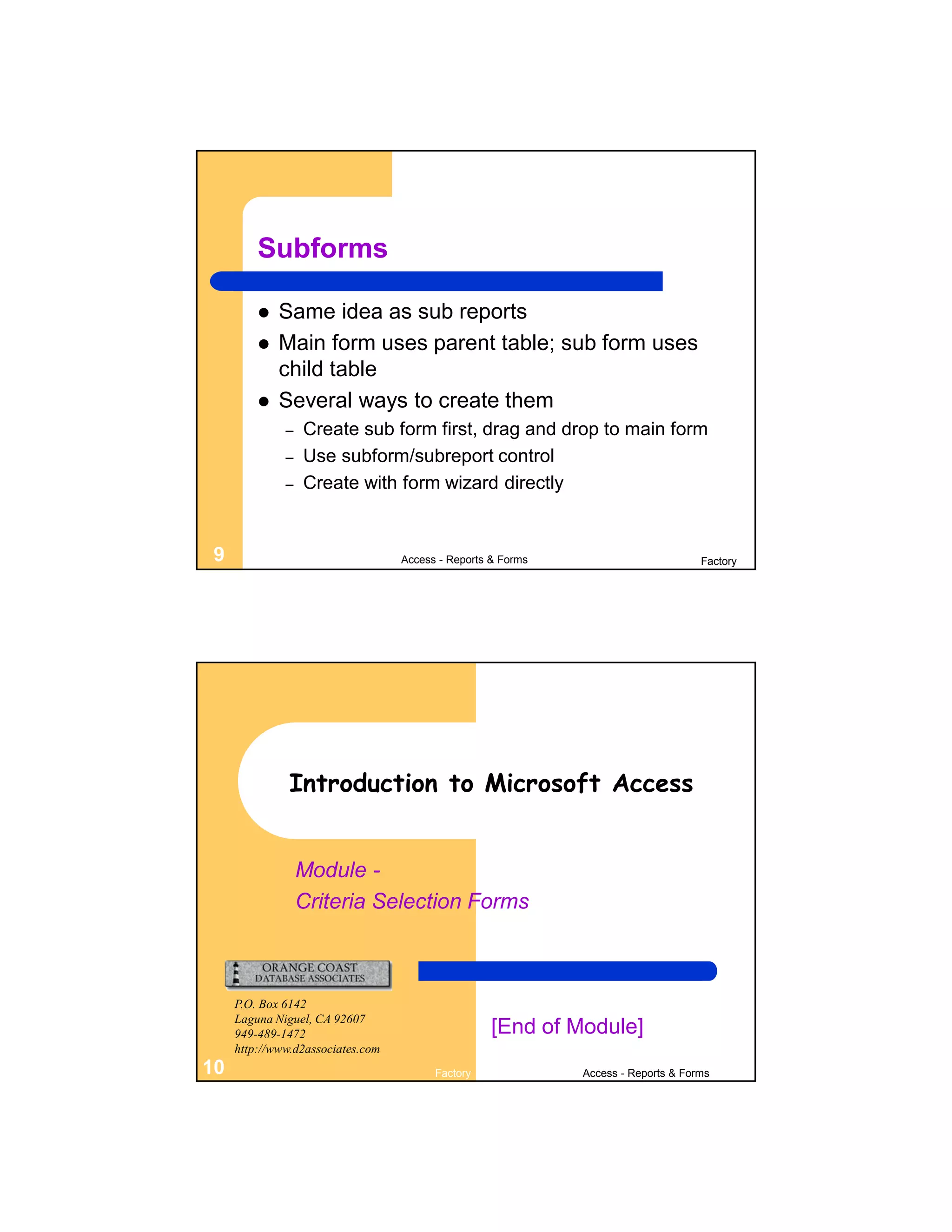 Subforms

            Same idea as sub reports
            Main form uses parent table; sub form uses
             child table
            Several ways to create them
              –   Create sub form first, drag and drop to main form
              –   Use subform/subreport control
              –   Create with form wizard directly


9                                  Access - Reports & Forms                         Factory




               Introduction to Microsoft Access


                  Module -
                  Criteria Selection Forms



     P.O. Box 6142
     Laguna Niguel, CA 92607
     949-489-1472                                   [End of Module]
     http://www.d2associates.com
10                                       Factory              Access - Reports & Forms
 