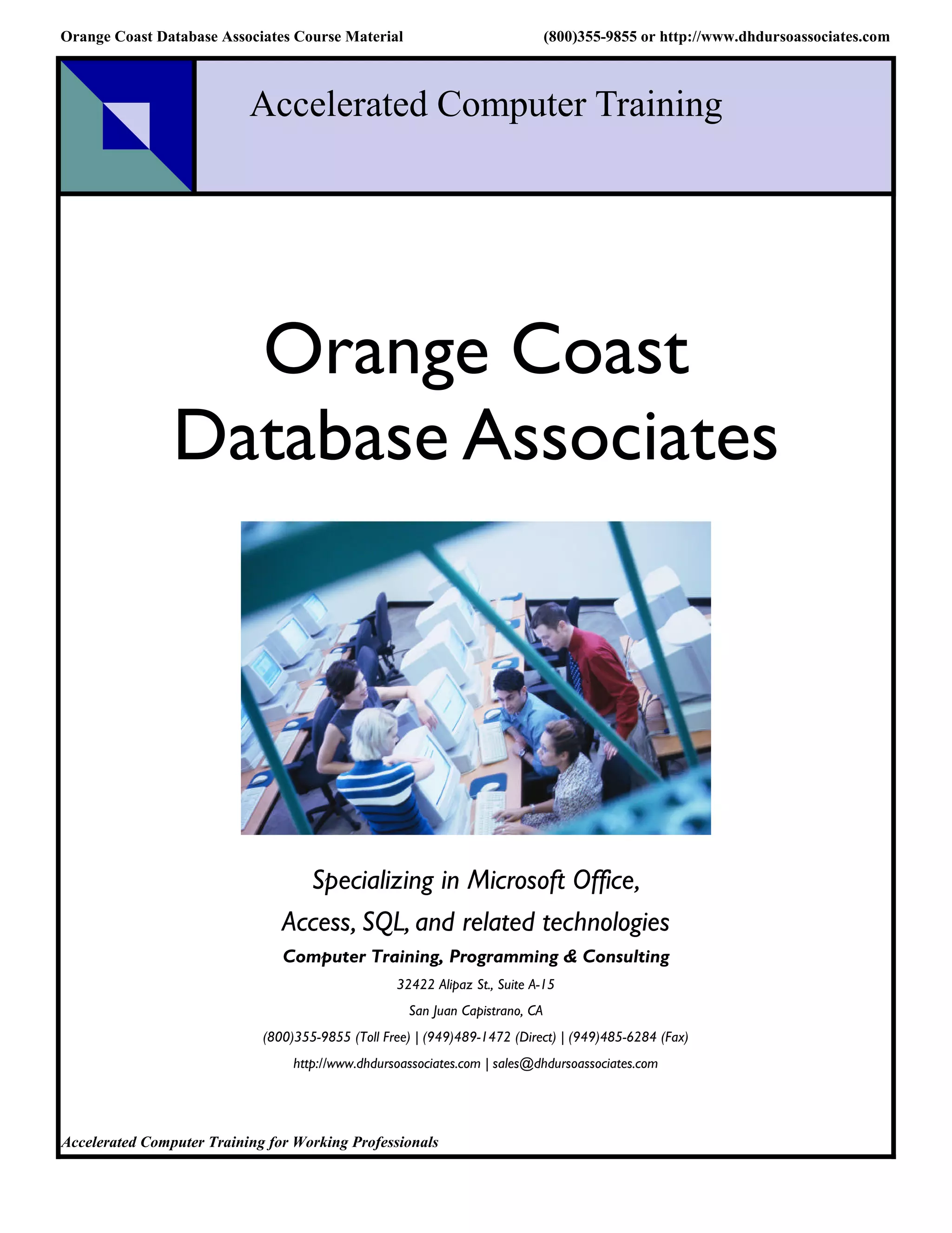 Orange Coast Database Associates Course Material                               (800)355-9855 or http://www.dhdursoassociates.com



                           Accelerated Computer Training




                  Orange Coast
                Database Associates




                                  Specializing in Microsoft Office,
                                Access, SQL, and related technologies
                                Computer Training, Programming & Consulting
                                                   32422 Alipaz St., Suite A-15
                                                     San Juan Capistrano, CA
                             (800)355-9855 (Toll Free) | (949)489-1472 (Direct) | (949)485-6284 (Fax)
                                  http://www.dhdursoassociates.com | sales@dhdursoassociates.com




Accelerated Computer Training for Working Professionals
 