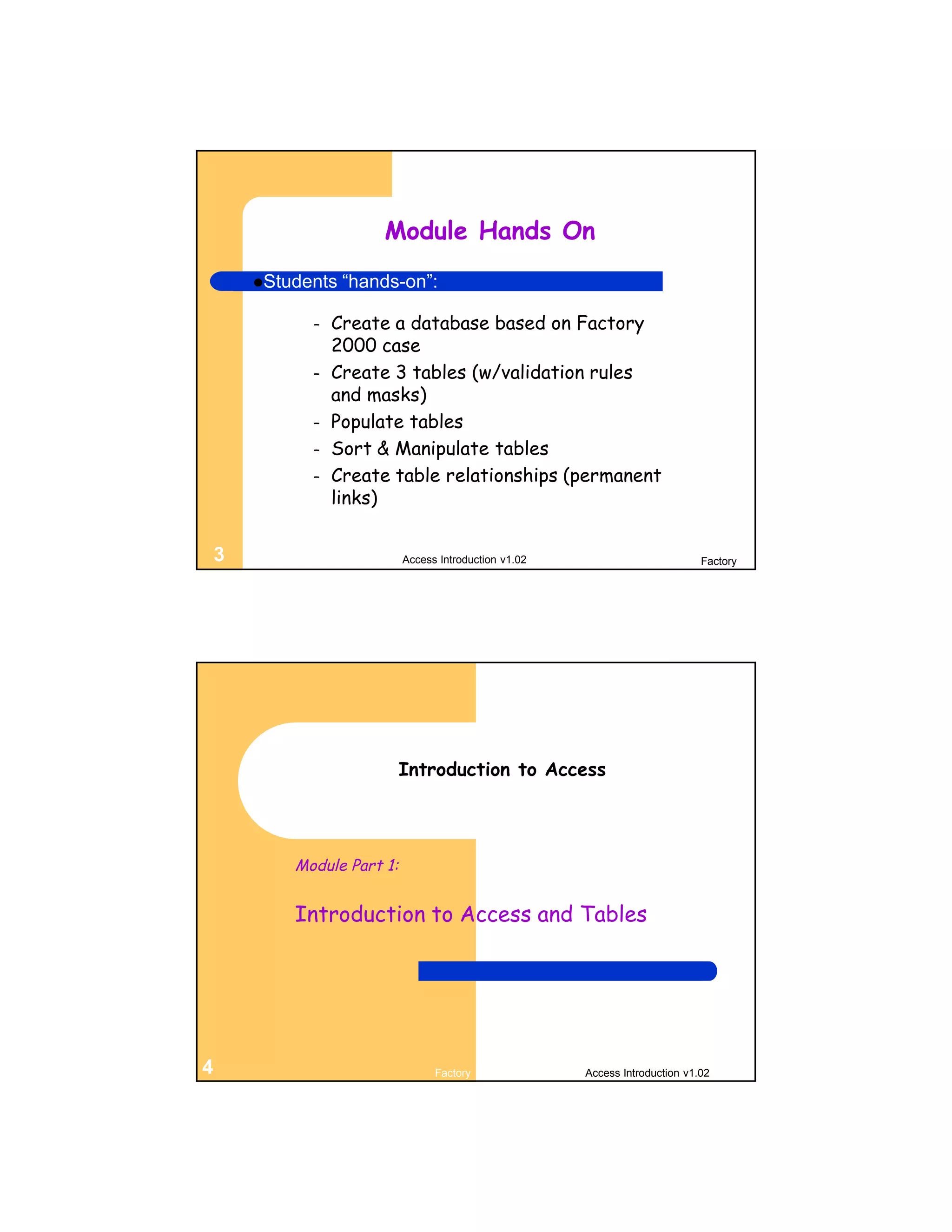 Module Hands On
        Students   “hands-on”:

              –   Create a database based on Factory
                  2000 case
              –   Create 3 tables (w/validation rules
                  and masks)
              –   Populate tables
              –   Sort & Manipulate tables
              –   Create table relationships (permanent
                  links)


    3                        Access Introduction v1.02                          Factory




                             Introduction to Access




            Module Part 1:


            Introduction to Access and Tables




4                                  Factory               Access Introduction v1.02
 