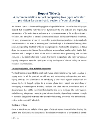 1 | P a g e
Report Title-1:
A recommendation report comparing two types of water
provision for a semi-arid region of your choosing
Here in this report a remote sensing approach is provided with a cost-effective and proper
method that present the water resources dynamics in the arid and semi-arid regions. So;
management of the water in arid and semi-arid regions are remain in the key focus in every
countries. The difficulties to address water administration have developed after some time,
yet novel arrangements are as yet required to confront momentum issues in the drylands
around the world. As proof is mounting that climate change is as of now influencing those
areas, incorporating flexibility with dry land groups is a fundamental assignment to bring
down the weakness to ebb and flow and future water-related perils and to fortify their
versatile limit. Changes in level of the lake or relative water profundity are the two
elements of the Lake Surface and volume. It is vital to comprehend lake water surface and
capacity changes to have the capacity to survey the impact of climate variety or human
exercises on water assets.
Technique-1: Small Scale Water Interventions
The first technique provided is small scale water interventions having main objective to
supply water in all the parts of an arid area and maintaining and operating the water
supply. Initially, the ramifications of introducing a little water system intercession are
tended to, be it through putting in a system where there wasn't one preceding, or
redesigning a current system. Besides, a concise talk takes after on the different sorts of
financial costs that will be experienced during the time spent costing a little water system,
and ultimately a improved costing approach is introduced to dependably assess an example
of expenses of systems that take into consideration costing crosswise over time should a
system be incrementally adjusted.
Costing of system:
Costs in simple terms include all the types of cost of resources required to develop the
system and maintain it. Basically include the cost of development of system that is capital
 
