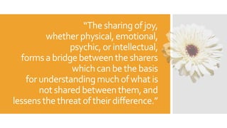“The sharingofjoy,
whetherphysical,emotional,
psychic,or intellectual,
formsa bridgebetweenthe sharers
which can bethebasis
for understandingmuch of what is
notshared betweenthem,and
lessensthethreat oftheirdifference.”
 