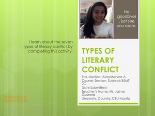 TYPES OF
LITERARY
CONFLICT
Sta. Monica, Aina Monice A.
Course, Section, Subject: BSMT-
2C
Date Submitted:
Teacher’s Name: Mr. Jaime
Cabrera
University, Country: CEU Manila
I learn about the seven
types of literary conflict by
completing this activity.
No
goodbyes
, just see
you soons.
Related Stuff #1
Related Stuff #2
 