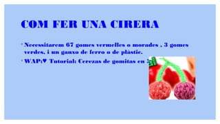 COM FER UNA CIRERA
◦ Necessitarem 67 gomes vermelles o morades , 3 gomes
verdes, i un ganxo de ferro o de plàstic.
◦ WAP: Tutorial: Cerezas de gomitas en 3D (sin telar)♥ ♥
 