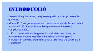 INTRODUCCIÓ
◦ He escollit aquest tema, perquè m’agrada molt fer polseres de
gometes.
◦ Al´any 2010 les gometes es van posar de moda als Estats Units i
a partir del 2013 va arribar a Europa aquesta divertida i
complicada afició.
◦ . S’han venut milions de gome. La veritat és que al ser un
passatemps bastant econòmic ha animat a molta gent i
principalment jovent. Solament fa falta una mica de paciència i
imaginació.
 