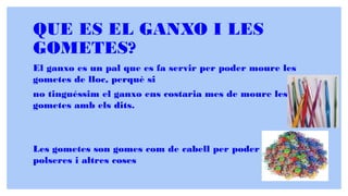 QUE ES EL GANXO I LES
GOMETES?
El ganxo es un pal que es fa servir per poder moure les
gometes de lloc, perquè si
no tinguéssim el ganxo ens costaria mes de moure les
gometes amb els dits.
Les gometes son gomes com de cabell per poder fer
polseres i altres coses
 