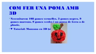 COM FER UNA POMA AMB
3D
◦ Necessitarem 108 gomes vermelles, 3 gomes negres, 9
gomes marrons, 9 gomes verdes i un ganxo de ferro o de
plàstic.
◦ ♥ Tutorial: Manzana en 3D (sin telar) ♥
 