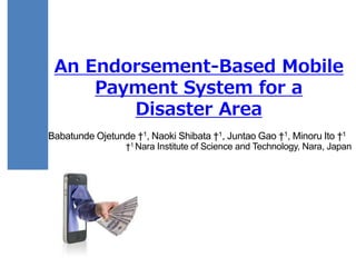 An Endorsement-Based Mobile
Payment System for a
Disaster Area
Babatunde Ojetunde †1, Naoki Shibata †1, Juntao Gao †1, Minoru Ito †1
†1 Nara Institute of Science and Technology, Nara, Japan
 