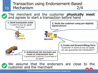 10
An Endorsement-based Mobile Payment System for a Disaster Area
Transaction using Endorsement-Based
Mechanism 2/4
MerchantCustomer A
1. Send transaction order
“ I want to buy an apple
from you”
2. Verify the customer using pre-digitally
signed picture
Endorsers
3. Create and forward Billing Form
“Customer A wants to buy $2 apple.
Do you guarantee the transaction?”
4. Authenticate the merchant and
create an endorsement form
“I guaranteed customer A purchase of
$2 apple”
The merchant and the customer physically meet
and agrees to start a transaction before hand
We assume that the endorsers are close to the
customer and the merchant
 